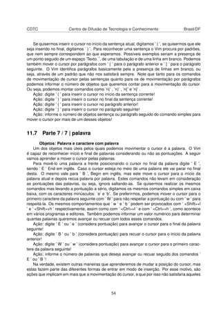 CDTC Centro de Difusão de Tecnologia e Conhecimento Brasil/DF
Se quisermos inserir o cursor no início da sentença atual, digitamos ’ ( ’, se quisermos que ele
seja inserido no ﬁnal, digitamos ’ ) ’. Para reconhecer uma sentença o Vim procura por padrões,
que nem sempre correspondem ao que esperamos. Possíveis exemplos seriam a presença de
um ponto seguido de um espaço ’Texto. ’, de uma tabulação e de uma linha em branco. Podemos
também mover o cursor por parágrafos com ’ { ’ para o parágrafo anterior e ’ } ’ para o parágrafo
seguinte. O Vim identiﬁca parágrafos basicamente pela a presença de linhas em branco, ou
seja, através de um padrão que não nos satisfará sempre. Note que tanto para os comandos
de movimentação de cursor pelas sentenças quanto para os de movimentação por parágrafos
podemos informar o número de objetos que queremos contar para a movimentação do cursor.
Ou seja, podemos montar comandos como ’n(’ , ’n)’ , ’n{’ e ’n}’ .
Ação: digite ’ ( ’ para inserir o cursor no início da sentença corrente!
Ação: digite ’ ) ’ para inserir o cursor no ﬁnal da sentença corrente!
Ação: digite ’ { ’ para inserir o cursor no parágrafo anterior!
Ação: digite ’ } ’ para inserir o cursor no parágrafo seguinte!
Ação: informe o número de objetos sentença ou parágrafo seguido do comando simples para
mover o cursor por mais de um desses objetos!
11.7 Parte 7 / 7 | palavra
Objetos: Palavra e caractere com palavra
Um dos objetos mais úteis pelos quais podemos movimentar o cursor é a palavra. O Vim
é capaz de reconhecer início e ﬁnal de palavras considerando ou não as pontuações. A seguir
vamos aprender a mover o cursor pelas palavras.
Para movê-lo uma palavra a frente posicionando o cursor no ﬁnal da palavra digite ’ E ’,
sendo ’ E ’ End em inglês. Caso o cursor esteja no meio de uma palavra ele vai parar no ﬁnal
desta. O mesmo vale para ’ B ’, Begin em inglês, mas este move o cursor para o início da
palavra atual e depois recua palavra por palavra. Estes comandos não levam em consideração
as pontuações das palavras, ou seja, ignora saltando-as. Se quisermos realizar os mesmos
comandos mas levando a pontuação a sério, digitamos os mesmos comandos simples em caixa
baixa, com os caracteres minúsculos: ’e’ e ’b’. Se preferirmos, podemos mover o cursor para o
primeiro caractere da palavra seguinte com ’ W ’ para não respeitar a pontuação ou com ’ w ’ para
respeitá-la. Os mesmos comportamentos que ’ w ’ e ’ b ’ podem ser provocados com ’ <Shift>+l
’ e ’ <Shift>+h ’ respectivamente, assim como com ’ <Ctrl>+l ’ e com ’ <Ctrl>+h ’, como acontece
em vários programas e editores. Também podemos informar um valor numérico para determinar
quantas palavras queremos avançar ou recuar com todos esses comandos.
Ação: digite ’ E ’ ou ’ e ’ (considera pontuação) para avançar o cursor para o ﬁnal da palavra
seguinte!
Ação: digite ’ B ’ ou ’ b ’ (considera pontuação) para recuar o cursor para o início da palavra
anterior!
Ação: digite ’ W ’ ou ’ w ’ (considera pontuação) para avançar o cursor para o primeiro carac-
tere da palavra seguinte!
Ação: informe o número de palavras que deseja avançar ou recuar seguido dos comandos ’
E ’ ou ’ B ’!
Na verdade, existem outras maneiras que aprenderemos de mudar a posição do cursor, mas
estas fazem parte das diferentes formas de entrar em modo de inserção. Por esse motivo, são
ações que implicam em mais que a movimentação do cursor, e que por isso não satisfaria aqueles
54
 