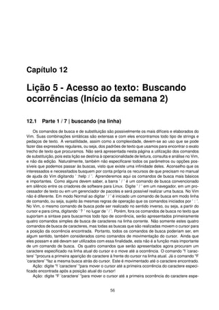 Capítulo 12
Lição 5 - Acesso ao texto: Buscando
ocorrências (Início da semana 2)
12.1 Parte 1 / 7 | buscando (na linha)
Os comandos de busca e de substituição são possivelmente os mais difíceis e elaborados do
Vim. Suas combinações sintáticas são extensas e com eles encontramos todo tipo de strings e
pedaços de texto. A versatilidade, assim como a complexidade, devem-se ao uso que se pode
fazer das expressões regulares, ou seja, dos padrões de texto que usamos para encontrar o exato
trecho de texto que procuramos. Não será apresentada nesta página a utilização dos comandos
de substituição, pois esta lição se destina à operacionalidade de leitura, consulta e análise no Vim,
e não da edição. Naturalmente, também não especiﬁcarei todos os parâmetros ou opções pos-
síveis que podemos passar às buscas, visto que existe uma inﬁnidade deles. Aconselho que os
interessados e necessitados busquem por conta própria os recursos de que precisam no manual
de ajuda do Vim digitando ’ :help :/ ’. Aprenderemos aqui os comandos de busca mais básicos
e importantes. Como alguns devem saber, a barra ’ / ’ é um comando de busca convencionado
em silêncio entre os criadores de software para Linux. Digite ’ / ’ em um navegador, em um pro-
cessador de texto ou em um gerenciador de pacotes e será possível realizar uma busca. No Vim
não é diferente. Em modo Normal ao digitar ’ / ’ é iniciado um comando de busca em modo linha
de comando, ou seja, sujeito às mesmas regras de operação que os comandos iniciados por ’ : ’.
No Vim, o mesmo comando de busca pode ser realizado no sentido inverso, ou seja, a partir do
cursor e para cima, digitando ’ ? ’ no lugar de ’ / ’. Porém, fora os comandos de busca no texto que
suportam a sintaxe para buscarmos todo tipo de ocorrência, serão apresentados primeiramente
quatro comandos simples de busca de caracteres na linha corrente. Não somente estes quatro
comandos de busca de caracteres, mas todas as buscas que são realizadas movem o cursor para
a posição da ocorrência encontrada. Portanto, todos os comandos de busca poderiam ser, em
algum sentido, também considerados como comandos de movimentação do cursor. Ainda que
eles possam e até devam ser utilizados com essa ﬁnalidade, esta não é a função mais importante
de um comando de busca. Os quatro comandos que serão apresentados agora procuram um
caractere especiﬁcado na linha atual do cursor e o move até a ocorrência. O comando "f ’carac-
tere’ "procura a primeira aparição do caractere à frente do cursor na linha atual. Já o comando "F
’caractere’ "faz a mesma busca atrás do cursor. Este é movimentado até o caractere encontrado.
Ação: digite "f ’caractere’ "para mover o cursor até a primeira ocorrência do caractere especi-
ﬁcado encontrada após a posição atual do cursor!
Ação: digite "F ’caractere’ "para mover o cursor até a primeira ocorrência do caractere espe-
56
 