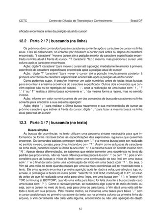 CDTC Centro de Difusão de Tecnologia e Conhecimento Brasil/DF
ciﬁcado encontrada antes da posição atual do cursor!
12.2 Parte 2 / 7 | buscando (na linha)
Os próximos dois comandos buscam caracteres somente após o caractere do cursor na linha
atual. Eles se diferenciam, no entanto, por moverem o cursor para antes ou depois do caractere
encontrado. "t ’caractere’ "move o cursor até a posição anterior do caractere especiﬁcado encon-
trado na linha atual à frente do cursor. "T ’caractere’ "faz o mesmo, mas posiciona o cursor uma
coluna após o caractere encontrado.
Ação: digite "t ’caractere’ "para mover o cursor até a posição imediatamente anterior à primeira
ocorrência do caractere especiﬁcado encontrada após a posição atual do cursor!
Ação: digite "T ’caractere’ "para mover o cursor até a posição imediatamente posterior à
primeira ocorrência do caractere especiﬁcado encontrada após a posição atual do cursor!
Como podemos supor, é possível informar um valor numérico antes de todas estas buscas
para encontrar a enésima ocorrência do caractere especiﬁcado. Outros dois comandos que con-
vém explicar são os de repetição de buscas. ’ ; ’, após a realização de uma busca com ’ f ’, ’ F
’, ’ t ’ ou ’ T ’ realiza a última busca novamente e ’ , ’ da mesma forma a repete, mas no sentido
inverso.
Ação: informe um valor numérico antes de um dos comandos de busca de caracteres na linha
corrente para encontrar a sua enésima aparição!
Ação: digite ’ ; ’ para realizar a última busca novamente e sua movimentação de cursor ao
próximo caractere que estiver à frente do cursor; digite ’ , ’ para fazer a mesma busca na linha
atual para trás do cursor!
12.3 Parte 3 / 7 | buscando (no texto)
Busca simples
As buscas de ocorrências no texto utilizam uma pequena sintaxe necessária para que in-
formemos de forma razoável todas as especiﬁcações das expressões regulares que queremos
encontrar. Os comandos básicos começam todos com ’ / ’ e a mesma busca pode ser realizada
no sentido inverso, ou seja, para cima, iniciando-o com ’ ? ’. Assim como as buscas de caracteres
na linha atual, podemos repetir a última busca com ’ n ’ e a mesma busca no sentido inverso com
’ N ’. Apesar dessa diferenciação, se sabemos que existe somente uma ocorrência no texto do
padrão que procuramos, não vai haver diferença entre procurá-lo com ’ / ’ ou com ’ ? ’, pois o Vim
considera para as buscas o início do texto como uma continuação do seu ﬁnal em uma busca
com ’ / ’ e o ﬁnal do texto como uma continuação do início em uma busca com ’ ? ’. Ou seja, o
Vim dá uma volta no texto quando procura por uma ou mais ocorrências até ter vistoriado todo o
texto. Ele avisa quando encontra a primeira aparição após ter dado a volta, que atingiu o topo ou
a base, e prossegue a busca na outra ponta: "search hit BOTTOM, continuing at TOP", no caso
do aviso de que foi realizada uma volta para cima (logo, em uma busca com ’ / ’); e "search hit
TOP, continuing at BOTTOM", quando uma volta para baixo foi feita durante a busca (neste caso
uma busca com ’ ? ’). Como é razoável pensar, se buscamos algo a partir do meio do texto, ou
seja, com o cursor no meio do texto, seja para cima ou para baixo, o Vim dará uma volta até ler
todo o texto em sua procura. Pelo mesmo motivo, se iniciamos uma busca para baixo ’ / ’ com
o cursor posicionado no primeiro caractere do texto, ou na primeira coluna da primeira linha do
arquivo, o Vim certamente não dará volta alguma, encontrando ou não uma aparição da objeto
57
 