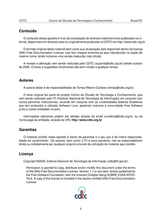 CDTC Centro de Difusão de Tecnologia e Conhecimento Brasil/DF
Conteúdo
O conteúdo dessa apostila é fruto da compilação de diversos materiais livres publicados na in-
ternet, disponíveis em diversos sites ou originalmente produzido no CDTC em http://www.cdtc.org.br.
O formato original deste material bem como sua atualização está disponível dentro da licença
GNU Free Documentation License, cujo teor integral encontra-se aqui reproduzido na seção de
mesmo nome, tendo inclusive uma versão traduzida (não oﬁcial).
A revisão e alteração vem sendo realizada pelo CDTC (suporte@cdtc.org.br) desde outubro
de 2006. Críticas e sugestões construtivas são bem-vindas a qualquer tempo.
Autores
A autoria deste é de responsabilidade de Tomas Ribeiro Cardoso (tomas@cdtc.org.br).
O texto original faz parte do projeto Centro de Difusão de Tecnologia e Conhecimento, que
vem sendo realizado pelo ITI (Instituto Nacional de Tecnologia da Informação) em conjunto com
outros parceiros institucionais, atuando em conjunto com as universidades federais brasileiras
que tem produzido e utilizado Software Livre, apoiando inclusive a comunidade Free Software
junto a outras entidades no país.
Informações adicionais podem ser obtidas através do email ouvidoria@cdtc.org.br, ou da
home page da entidade, através da URL http://www.cdtc.org.br.
Garantias
O material contido nesta apostila é isento de garantias e o seu uso é de inteira responsabi-
lidade do usuário/leitor. Os autores, bem como o ITI e seus parceiros, não se responsabilizam
direta ou indiretamente por qualquer prejuízo oriundo da utilização do material aqui contido.
Licença
Copyright ©2006, Instituto Nacional de Tecnologia da Informação (cdtc@iti.gov.br) .
Permission is granted to copy, distribute and/or modify this document under the terms
of the GNU Free Documentation License, Version 1.1 or any later version published by
the Free Software Foundation; with the Invariant Chapter being SOBRE ESSA APOS-
TILA. A copy of the license is included in the section entitled GNU Free Documentation
License.
5
 