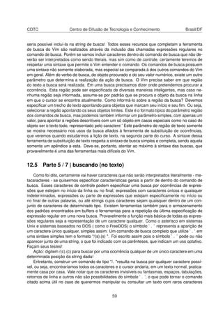 CDTC Centro de Difusão de Tecnologia e Conhecimento Brasil/DF
seria possível incluí-la na string de busca! Todos esses recursos que completam a ferramenta
de busca do Vim são realizados através da inclusão das chamadas expressões regulares no
comando de busca. Porém se vamos incluir caracteres dentro do comando de busca que não de-
verão ser interpretados como sendo literais, mas sim como de controle, certamente teremos de
respeitar uma sintaxe que permite o Vim entender o comando. Os comandos de busca possuem
uma sintaxe não somente elaborada, mas especial se comparada à dos outros comandos do Vim
em geral. Além do verbo de busca, do objeto procurado e do seu valor numérico, existe um outro
parâmetro que determina a realização da ação de busca. O Vim precisa saber em que região
do texto a busca será realizada. Em uma busca precisamos dizer onde pretendemos procurar a
ocorrência. Esta região pode ser especiﬁcada de diversas maneiras inteligentes, mas caso ne-
nhuma região seja informada, assume-se por padrão que se procura o objeto da busca na linha
em que o cursor se encontra atualmente. Como informá-lo sobre a região da busca? Devemos
especiﬁcar um trecho do texto apontando para objetos que marcam seu início e seu ﬁm. Ou seja,
selecionar a região apontando os seus objetos limites. Este é o formato típico do parâmetro região
dos comandos de busca, mas podemos também informar um parâmetro simples, com apenas um
valor, para apontar a regiões descritíveis com um só objeto em casos especiais como no caso do
objeto ser o texto todo, representado pelo caractere ’ Este parâmetro de região de texto somente
se mostra necessário nos usos da busca aliados à ferramenta de substituição de ocorrências,
que veremos quando estudarmos a lição de texto, na segunda parte do curso. A sintaxe dessa
ferramenta de substituição de texto respeita a sintaxe de busca simples e completa, sendo aquela
somente um apêndice a esta. Deve-se, portanto, atentar ao máximo à sintaxe das buscas, que
provavelmente é uma das ferramentas mais difíceis do Vim.
12.5 Parte 5 / 7 | buscando (no texto)
Como foi dito, certamente vai haver caracteres que não serão interpretados literalmente - me-
tacaracteres - se quisermos especiﬁcar características gerais a partir de dentro do comando de
busca. Esses caracteres de controle podem especiﬁcar uma busca por ocorrências de expres-
sões que estejam no início da linha ou no ﬁnal, expressões com caracteres únicos e quaisquer
indeterminados, expressões ou parte de expressões que estejam especiﬁcamente no início ou
no ﬁnal de outras palavras, ou até strings cujos caracteres sejam quaisquer dentro de um con-
junto de caracteres de determinado tipo. Existem ferramentas também para o armazenamento
dos padrões encontrados em buffers e ferramentas para a repetição da última especiﬁcação de
expressão regular em uma nova busca. Provavelmente a função mais básica de todas as expres-
sões regulares seja a representação de um caractere qualquer. Como o asterisco em sistemas
Unix e sistemas baseados no DOS ( como o FreeDOS) o símbolo ’ . ’ representa a aparição de
um caractere único qualquer, simples assim. Um comando de busca completo que utilize ’ . ’ em
uma sintaxe simples tem o formato "/(s).(s) ". Foi escrito assim pois o símbolo ’ . ’ pode ou não
aparecer junto de uma string, o que foi indicado com os parênteses, que indicam um uso optativo.
Façam seus testes!
Ação: digitem /(c).(c) para buscar por uma ocorrência qualquer de um único caractere em uma
determinada posição da string dada!
Entretanto, construir um comando do tipo "/. "resulta na busca por qualquer caractere possí-
vel, ou seja, encontraríamos todos os caracteres e o cursor andaria, em um texto normal, pratica-
mente casa por casa. Vale notar que os caracteres invisíveis ou fantasmas, espaços, tabulações,
retornos de linha e outros não são possibilidades do símbolo ’ . ’, o que pode tornar o comando
citado acima útil no caso de querermos manipular ou consultar um texto com raros caracteres
59
 