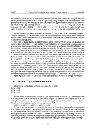 CDTC Centro de Difusão de Tecnologia e Conhecimento Brasil/DF
vísiveis distribuídos em um vazio amplo e aleatório de caracteres fantasmas. Imagine buscar a
olho nu todas as ocorrências de "x"que se siga a uma string qualquer (que neste caso são sem-
pre valores binários) em um arquivo texto em proporções gigantescas de dezenas ou centenas
de linhas como o do exemplo abaixo: _________________________ x 1110zy x e x x 2sd 1 x
web ge 01100 p 5y x 01010 001x 011 x 3 73 x x 11 x 10101 2f x 1010x :%s/M$/#2&!%@arg/g
0101 010 0001 e e9 x x x 1011100 x 6.4vim 0111 x 10101x 2e1001x 10100011 A2F0 x x x
_________________________
Seria possível achar aqui o que precisamos com um padrão de busca que utilize o símbolo ’ .
’ com o comando "/.x ". Porém essa é uma de algumas possíveis soluções ao nosso problema.
Nosso senso e capacidade de solução se aperfeiçoará na medida em que aprendermos a montar
mais expressões regulares.
Mas e se eu quiser buscar as ocorrências do ponto ﬁnal? O Vim procurará por qualquer ca-
ractere? Como o símbolo ’ . ’ é por padrão interpretado como um metacaractere, caso queiramos
procurar pelo caractere ponto ele mesmo devemos inserir o símbolo que indica literalidade ’’ an-
tes do nosso metacaractere a ser interpretado literalmente. Ou seja, se quisermos procurar pela
string "ﬁm."devemos digitar "/ﬁ", pois se digitarmos "/ﬁm."vamos encontrar além da string que
procurávamos expressões como "ﬁm!"ou "ﬁm?",o seja , "ﬁm"com qualquer caractere em seguida.
Alternativamente a construir uma busca para cada padrão que procuramos, o que daria bas-
tante trabalho se precisarmos fazer de forma intercalada e mais de uma vez em buscas com-
plexas, podemos construir um comando de busca duplo. Nele informamos mais de um padrão
que queremos encontrar, e buscaremos as aparições de cada expressão indicada, ou seja, o
comando encontrará na ordem do texto cada ocorrência de cada padrão indicado. O símbolo
responsável por essa estrutura é o pipe: ’ | ’. Como queremos que seja interpretado como um
meta-caractere e por padrão não era para o ser, devemos antecedê-lo com a barra invertida, ou
seja, acompanhá-lo desta forma ’|’. Logo, um comando desses teria o formato "/ s1 | s2 ". Ou
seja, procure pela string um e pela string dois. Se quisermos procurar por mais de dois padrões
simplesmente concatenamos as expressões com o símbolo ’ | ’, como em "/ s1 | s2 | s3 | s4 ".
Ação: digite / s1 | s2 | s3 | s4 para buscar as ocorrências de todas as strings informadas!
12.6 Parte 6 / 7 | buscando (no texto)
Observem o conteúdo de um texto como este: txt txt txt txt
txt txt txt txt
txt txt txt txt
txt txt txt txt
Muitas vezes existem strings repetidas que impedem que encontremos e selecionemos o
que precisamos com os recursos de uma busca simples. Pode ser o caso de precisarmos, por
exemplo, de selecionar especiﬁcamente as strings repetidas que ﬁnalizam as linhas, o que na
tabela equivale a todas as quatro últimas expressãos "txt":
txt txt txt txt txt txt txt txt txt txt txt txt txt txt txt txt
Podemos precisar também, por exemplo, encontrar em um texto somente as letras maiúsculas
que iniciem linhas novas, ou exclusivamente pontos ﬁnais que as ﬁnalizem. Para satisfazer este
tipo de necessidade utilizamos dois símbolos que indicam a regularidade de iniciar ou de terminar
linhas procurada nas expressões. Inserir ’ ˆ’ imediatamente antes da string, ou seja, no início do
comando, indica ao Vim uma busca por uma expressão que deve estar no início de uma ou de
mais linhas; por outro lado, se digitarmos imediatamente após a string procurada o símbolo ’
60
 
