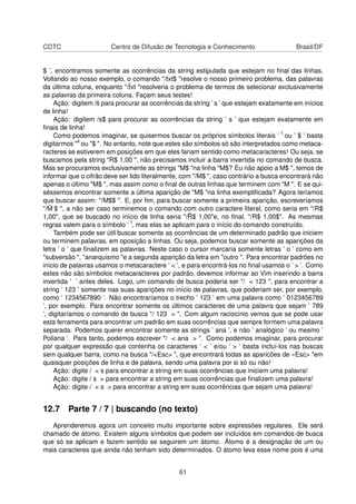 CDTC Centro de Difusão de Tecnologia e Conhecimento Brasil/DF
$ ’, encontramos somente as ocorrências da string estipulada que estejam no ﬁnal das linhas.
Voltando ao nosso exemplo, o comando "/txt$ "resolve o nosso primeiro problema, das palavras
da última coluna, enquanto "/ˆtxt "resolveria o problema de termos de selecionar exclusivamente
as palavras da primeira coluna. Façam seus testes!
Ação: digitem /ˆs para procurar as ocorrências da string ’ s ’ que estejam exatamente em inícios
de linha!
Ação: digitem /s$ para procurar as ocorrências da string ’ s ’ que estejam exatamente em
ﬁnais de linha!
Como podemos imaginar, se quisermos buscar os próprios símbolos literais ’ ˆ’ ou ’ $ ’ basta
digitarmos "ˆ" ou "$ ". No entanto, note que estes são símbolos só são interpretados como metaca-
racteres se estiverem em posições em que eles fariam sentido como metacaracteres! Ou seja, se
buscamos pela string "R$ 1,00 ", não precisamos incluir a barra invertida no comando de busca.
Mas se procuramos exclusivamente as strings "M$ "na linha "M$? Eu não apoio a M$ ", temos de
informar que o cifrão deve ser lido literalmente, com "/M$ ", caso contrário a busca encontrará não
apenas o último "M$ ", mas assim como o ﬁnal de outras linhas que terminem com "M ". E se qui-
séssemos encontrar somente a última aparição de "M$ "na linha exempliﬁcada? Agora teríamos
que buscar assim: "/M$$ ". E, por ﬁm, para buscar somente a primeira aparição, escreveríamos
"/ ˆM $ ", a não ser caso terminemos o comando com outro caractere literal, como seria em "/R$
1,00", que se buscado no início de linha seria "/ ˆR$ 1,00"e, no ﬁnal, "/R$ 1,00$". As mesmas
regras valem para o símbolo ’ ˆ’, mas elas se aplicam para o início do comando construído.
Também pode ser útil buscar somente as ocorrências de um determinado padrão que iniciem
ou terminem palavras, em oposição a linhas. Ou seja, podemos buscar somente as aparições da
letra ’ o ’ que ﬁnalizem as palavras. Neste caso o cursor marcaria somente letras ’ o ’ como em
"subversão ", "anarquismo "e a segunda aparição da letra em "outro ". Para encontrar padrões no
início de palavras usamos o metacaractere ’ < ’, e para encontrá-los no ﬁnal usamos o ’ > ’. Como
estes não são símbolos metacaracteres por padrão, devemos informar ao Vim inserindo a barra
invertida ’ ’ antes deles. Logo, um comando de busca poderia ser "/ < 123 ", para encontrar a
string ’ 123 ’ somente nas suas aparições no início de palavras, que poderiam ser, por exemplo,
como ’ 1234567890 ’. Não encontraríamos o trecho ’ 123 ’ em uma palavra como ’ 0123456789
’, por exemplo. Para encontrar somente os últimos caracteres de uma palavra que sejam ’ 789
’, digitaríamos o comando de busca "/ 123 > ". Com algum raciocínio vemos que se pode usar
esta ferramenta para encontrar um padrão em suas ocorrências que sempre formem uma palavra
separada. Podemos querer encontrar somente as strings ’ ana ’, e não ’ analógico ’ ou mesmo ’
Poliana ’. Para tanto, podemos escrever "/ < ana > ". Como podemos imaginar, para procurar
por qualquer expressão que contenha os caracteres ’ < ’ e/ou ’ > ’ basta incluí-los nas buscas
sem qualquer barra, como na busca "/<Esc> ", que encontrará todas as aparicões de «Esc> "em
quaisquer posições de linha e de palavra, sendo uma palavra por si só ou não!
Ação: digite / < s para encontrar a string em suas ocorrências que iniciem uma palavra!
Ação: digite / s > para encontrar a string em suas ocorrências que ﬁnalizem uma palavra!
Ação: digite / < s > para encontrar a string em suas ocorrências que sejam uma palavra!
12.7 Parte 7 / 7 | buscando (no texto)
Aprenderemos agora um conceito muito importante sobre expressões regulares. Ele será
chamado de átomo. Existem alguns símbolos que podem ser incluídos em comandos de busca
que só se aplicam e fazem sentido se seguirem um átomo. Átomo é a designação de um ou
mais caracteres que ainda não tenham sido determinados. O átomo leva esse nome pois é uma
61
 