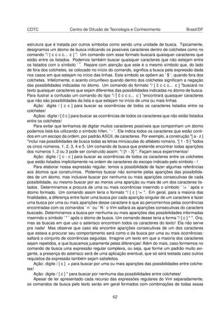 CDTC Centro de Difusão de Tecnologia e Conhecimento Brasil/DF
estrutura que é tratada por outros símbolos como sendo uma unidade de busca. Tipicamente,
designamos um átomo de busca indicando os possíveis caracteres dentro de colchetes como no
comando "/ [ c c c c... c ] ". Um comando com esse formato buscará quaisquer caracteres que
estão entre os listados. Podemos também buscar quaisquer caracteres que não estejam entre
os listados com o símbolo ’ ˆ’. Repare com atenção que este é o mesmo símbolo que, do lado
de fora dos colchetes, se colocado no início do comando, signiﬁca a busca pela expressão dada
nos casos em que estejam no início das linhas. Este símbolo se opõem ao ’ $ ’, quando fora dos
colchetes. Infelizmente, o acento circunﬂexo quando dentro dos colchetes signiﬁcam a negação
das possibilidades indicadas no átomo. Um comando do formato "/ [ ˆc c c c... c ] "buscará no
texto quaisquer caracteres que sejam diferentes das possibilidades indicadas no átomo de busca.
Para ilustrar a confusão um comando do tipo "/ ˆ[ ˆc c c c... c ] "encontrará quaisquer caracteres
que não são possibilidades da lista e que estejam no início de uma ou mais linhas.
Ação: digite / [ c c ] para buscar as ocorrências de todos os caracteres listados entre os
colchetes!
Açãos: digite / [ ˆc c ] para buscar as ocorrências de todos os caracteres que não estão listados
entre os colchetes!
Para evitar que tenhamos de digitar muitos caracteres possíveis que componham um átomo
podemos listá-los utilizando o símbolo hífen, ’ - ’. Ele indica todos os caracteres que estão conti-
dos em um escopo da ordem, por padrão ASCII, de caracteres. Por exemplo, a construção "[ a - z ]
"inclui nas possibilidades de busca todas as letras minúsculas do alfabeto romano, "[ 1 - 5 ] "todos
os cinco números, 1, 2, 3, 4 e 5. Um comando de busca que pretende encontrar todas aparições
dos números 1, 2 ou 3 pode ser construído assim: "/ [1 - 3] ". Façam seus experimentos!
Ação: digite / [ c - c ] para buscar as ocorrências de todos os caracteres entre os colchetes
que estão listados implicitamente na ordem de caracteres do escopo indicado pelo símbolo - !
Para elaborar nossa expressão regular, temos a possibilidade de fazer algumas referências
aos átomos que construímos. Podemos buscar não somente pelas aparições das possibilida-
des de um átomo, mas inclusive buscar por nenhuma ou mais aparições consecutivas de cada
possibilidade, ou mesmo buscar por ao menos uma aparição ou mais de um dos caracteres lis-
tados. Determinamos a procura de uma ou mais ocorrências inserindo o símbolo ’ + ’ após o
átomo formado. Um comando assim teria o formato "/ [ c ] + ". Em geral, para a maioria das
ﬁnalidades, a diferença entre fazer uma busca por cada aparição singular de um caractere e fazer
uma busca por uma ou mais aparições desse caractere é que ao percorrermos pelas ocorrências
encontradas com os comandos ’ n ’ ou ’ N ’ o Vim saltará as aparições consecutivas do caractere
buscado. Determinamos a busca por nenhuma ou mais aparições das possibilidades informadas
inserindo o símbolo ’ * ’ após o átomo de busca. Um comando desse teria a forma "/ [ c ] * ". Ora,
mas as buscas em que uso o asterisco encontram todos os caracteres do texto! Ela não serve
pra nada! Mas observe que caso ela encontre aparições consecutivas de um dos caracteres
que estava a procurar seu comportamento será como o da busca por uma ou mais ocorrências:
saltará o conjunto de ocorrências seguidas. Imagine um texto em que a maioria dos caracteres
sejam repetidos, e que buscamos justamente pelas diferenças! Além do mais, caso formemos no
comando de busca uma expressão regular complexa, ou seja, que forme um padrão muito exi-
gente, a presença do asterisco será de uma aplicação eventual, que só será testada caso outros
requisitos da expressão também sejam satisfeitos.
Ação: digite / [ c ] + para buscar por uma ou mais aparições das possibilidades entre colche-
tes!
Ação: digite / [ c ] * para buscar por nenhuma das possibilidades entre colchetes!
Apesar de ter apresentado cada recurso das expressões regulares do Vim separadamente,
os comandos de busca pelo texto serão em geral formados com combinações de todas essas
62
 