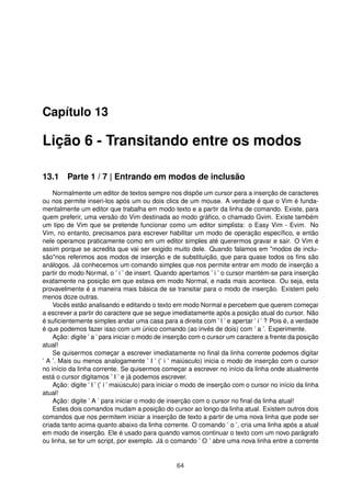 Capítulo 13
Lição 6 - Transitando entre os modos
13.1 Parte 1 / 7 | Entrando em modos de inclusão
Normalmente um editor de textos sempre nos dispõe um cursor para a inserção de caracteres
ou nos permite inseri-los após um ou dois clics de um mouse. A verdade é que o Vim é funda-
mentalmente um editor que trabalha em modo texto e a partir da linha de comando. Existe, para
quem preferir, uma versão do Vim destinada ao modo gráﬁco, o chamado Gvim. Existe também
um tipo de Vim que se pretende funcionar como um editor simplista: o Easy Vim - Evim. No
Vim, no entanto, precisamos para escrever habilitar um modo de operação especíﬁco, e então
nele operamos praticamente como em um editor simples até querermos gravar e sair. O Vim é
assim porque se acredita que vai ser exigido muito dele. Quando falamos em "modos de inclu-
são"nos referimos aos modos de inserção e de substituição, que para quase todos os ﬁns são
análogos. Já conhecemos um comando simples que nos permite entrar em modo de inserção a
partir do modo Normal, o ’ i ’ de insert. Quando apertamos ’ i ’ o cursor mantém-se para inserção
exatamente na posição em que estava em modo Normal, e nada mais acontece. Ou seja, esta
provavelmente é a maneira mais básica de se transitar para o modo de inserção. Existem pelo
menos doze outras.
Vocês estão analisando e editando o texto em modo Normal e percebem que querem começar
a escrever a partir do caractere que se segue imediatamente após a posição atual do cursor. Não
é suﬁcientemente simples andar uma casa para a direita com ’ l ’ e apertar ’ i ’ ? Pois é, a verdade
é que podemos fazer isso com um único comando (ao invés de dois) com ’ a ’. Experimente.
Ação: digite ’ a ’ para iniciar o modo de inserção com o cursor um caractere a frente da posição
atual!
Se quisermos começar a escrever imediatamente no ﬁnal da linha corrente podemos digitar
’ A ’. Mais ou menos analogamente ’ I ’ (’ i ’ maiúsculo) inicia o modo de inserção com o cursor
no início da linha corrente. Se quisermos começar a escrever no início da linha onde atualmente
está o cursor digitamos ’ I ’ e já podemos escrever.
Ação: digite ’ I ’ (’ i ’ maiúsculo) para iniciar o modo de inserção com o cursor no início da linha
atual!
Ação: digite ’ A ’ para iniciar o modo de inserção com o cursor no ﬁnal da linha atual!
Estes dois comandos mudam a posição do cursor ao longo da linha atual. Existem outros dois
comandos que nos permitem iniciar a inserção de texto a partir de uma nova linha que pode ser
criada tanto acima quanto abaixo da linha corrente. O comando ’ o ’, cria uma linha após a atual
em modo de inserção. Ele é usado para quando vamos continuar o texto com um novo parágrafo
ou linha, se for um script, por exemplo. Já o comando ’ O ’ abre uma nova linha entre a corrente
64
 
