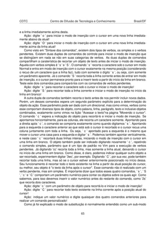 CDTC Centro de Difusão de Tecnologia e Conhecimento Brasil/DF
e a linha imediatamente acima desta.
Ação: digite ’ o ’ para iniciar o modo de inserção com o cursor em uma nova linha imediata-
mente abaixo da atual!
Ação: digite ’ O ’ para iniciar o modo de inserção com o cursor em uma nova linha imediata-
mente acima da linha atual!
Como visto em "Sintaxe dos comandos", existem dois tipos de verbos, os simples e o verbos
pendentes. Existem duas duplas de comandos de controle para iniciar o modo de inserção que
se distingüem em nada se não em suas categorias de verbos. As duas duplas de comandos
compartilham a caraterística de recortar um objeto de texto antes de iniciar o modo de inserção.
Aquela com verbos simples é ’ s ’ e ’ S ’. O comando ’ s ’ recorta o caractere sob o cursor em modo
Normal e entra em modo de inserção com o cursor exatamente na mesma posição (considerando
o recuo de um caractere que a linha faz), tudo com somente o dígito ’ s ’, ou seja, com somente
um parâmetro aparente. Já o comando ’ S ’ recorta toda a linha corrente antes de entrar em modo
de inserção, e o cursor permanece pronto para a inserir texto a partir do início da linha em branco.
Teste este dois comandos para compará-los com os comandos de verbos pendentes.
Ação: digite ’ s ’ para recortar o caractere sob o cursor e iniciar o modo de inserção!
Ação: digite ’ S ’ para recortar toda a linha corrente e iniciar o modo de inserção no início da
linha em branco!
A outra dupla de comandos também recorta o texto antes de nos permitir incluir novos dados.
Porém, um desses comandos espera um segundo parâmetro explícito para a determinação do
objeto da ação. Esse parâmetro pode ser dado com um direcional, mas como vimos, verbos como
esse comportam diversos tipos de objeto, como palavra, linha, parágrafo, texto e inclusive objetos
combinados, exatamente como vimos na lição "Acessar o texto"na página "Movendo o cursor".
O comando ’ c ’ espera a indicação do objeto para recortá-lo e iniciar o modo de inserção. Se
apontamos horizontalmente, para as colunas, ele recorta um caractere somente. Apontando para
a direita após ’ c ’, o comando se comporta exatamente como quando digitamos ’ s ’. Apontando
para a esquerda o caractere anterior ao que está sob o cursor é recortado e o cursor recua uma
coluna juntamente com toda a linha. Ou seja, ’ c ’ apontado para a esquerda é o mesmo que
mover o cursor uma casa para a esquerda e digitar ’ s ’. Podemos também apontar verticalmente,
e neste caso ’ c ’ recortará duas linhas inteiras, iniciando o modo de inserção com o cursor em
uma linha em branco. O objeto também pode ser indicado digitando novamente ’ c ’, repetindo
o comando simples, parâmetro que é um tipo de padrão no Vim para a execução de verbos
pendentes. Já digitando ’cc’ recorta toda a linha, mas somente a linha atual, deixando o cursor
no início de uma linha em branco. Como disse, é claro, podemos indicar qualquer outro objeto a
ser recortado, experimentem digitar ’3wc’, por exemplo. Digitando ’ C ’, por sua vez, pode também
recortar toda uma linha, mas só se o cursor estiver anteriormente posicionado no início dessa.
Seu funcionamento é recortar todo o texto existente na linha a partir da atual posição do cursor,
ou melhor, seu objeto é "o texto da linha após o cursor". Esse comando não é realizado com um
verbo pendente, mas sim simples. É importante dizer que todos esses quatro comandos, ’ s ’, ’ S
’, ’ c ’ e ’ C ’ comportam um parâmetro numérico para contar os objetos sobre os quais agir. Como
sabemos, para isso devemos inserir o valor numérico antes do restante do comando, como ’2s’
que recorta dois caracteres.
Ação: digite ’ c ’ com um parâmetro de objeto para recortá-lo e iniciar o modo de inserção!
Ação: digite ’ C ’ para recortar todo texto existente na linha corrente após a posição atual do
cursor!
Ação: indique um valor numérico e digite quaisquer dos quatro comandos anteriores para
realizar um comando personalizado!
Como já foi explicado o modo de substituição é normalmente entendido como um sub-modo
65
 
