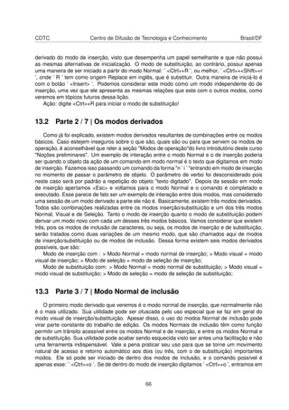 CDTC Centro de Difusão de Tecnologia e Conhecimento Brasil/DF
derivado do modo de inserção, visto que desempenha um papel semelhante e que não possui
as mesmas alternativas de inicialização. O modo de substituição, ao contrário, possui apenas
uma maneira de ser iniciado a partir do modo Normal: ’ <Ctrl>+R ’, ou melhor, ’ <Ctrl>+<Shift>+r
’, onde ’ R ’ tem como origem Replace em inglês, que é substituir. Outra maneira de iniciá-lo é
com o botão ’ <Insert> ’. Podemos considerar este modo como um modo independente do de
inserção, uma vez que ele apresenta as mesmas relações que este com o outros modos, como
veremos em tópicos futuros dessa lição.
Ação: digite <Ctrl>+R para iniciar o modo de substituição!
13.2 Parte 2 / 7 | Os modos derivados
Como já foi explicado, existem modos derivados resultantes de combinações entre os modos
básicos. Caso estejem inseguros sobre o que são, quais são ou para que servem os modos de
operação, é aconselhável que reler a seção "Modos de operação"do livro introdutório deste curso
"Noções preliminares". Um exemplo de interação entre o modo Normal e o de inserção poderia
ser quando o objeto da ação de um comando em modo normal é o texto que digitamos em modo
de inserção. Fazemos isso passando um comando da forma "n ’ i ’ "entrando em modo de inserção
no momento de passar o parâmetro de objeto. O parâmetro de verbo foi desconsiderado pois
neste caso será por padrão a repetição do objeto "texto digitado". Depois da sessão em modo
de inserção apertamos <Esc> e voltamos para o modo Normal e o comando é completado e
executado. Esse parece de fato ser um exemplo de interação entre dois modos, mas considerado
uma sessão de um modo derivado a parte ele não é. Basicamente, existem três modos derivados.
Todos são combinações realizadas entre os modos inserção/substituição e um dos três modos
Normal, Visual e de Seleção. Tanto o modo de inserção quanto o modo de substituição podem
derivar um modo novo com cada um desses três modos básicos. Vamos considerar que existem
três, pois os modos de inclusão de caracteres, ou seja, os modos de inserção e de substituição,
serão tratados como duas variações de um mesmo modo, que são chamados aqui de modos
de inserção/substituição ou de modos de inclusão. Dessa forma existem seis modos derivados
possíveis, que são:
Modo de inserção com : > Modo Normal = modo normal de inserção; > Modo visual = modo
visual de inserção; > Modo de seleção = modo de seleção de inserção;
Modo de substituição com: > Modo Normal = modo normal de substituição; > Modo visual =
modo visual de substituição; > Modo de seleção = modo de seleção de substituição;
13.3 Parte 3 / 7 | Modo Normal de inclusão
O primeiro modo derivado que veremos é o modo normal de inserção, que normalmente não
é o mais utilizado. Sua utilidade pode ser ofuscada pelo uso especial que se faz em geral do
modo visual de inserção/substituição. Apesar disso, o uso do modos Normal de inclusão pode
virar parte constante do trabalho de edição. Os modos Normais de inclusão têm como função
permitir um trânsito acessível entre os modos Normal e de inserção, e entre os modos Normal e
de substituição. Sua utilidade pode acabar sendo esquecida visto ser antes uma facilitação e não
uma ferramenta indispensável. Vale a pena praticar seu uso para que se torne um movimento
natural de acesso e retorno automático aos dois (ou três, com o de substituição) importantes
modos. Ele só pode ser iniciado de dentro dos modos de inclusão, e o comando possível é
apenas esse: ’ <Ctrl>+o ’. Se de dentro do modo de inserção digitamos ’ <Ctrl>+o ’, entramos em
66
 