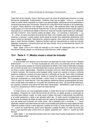 CDTC Centro de Difusão de Tecnologia e Conhecimento Brasil/DF
modo Normal de inserção. Caso o ﬁzermos a partir do modo de substituição entramos no modo
Normal de substituição. Experimentem. Podemos notar que ao digitar ’ <Ctrl>+o ’, o nome do
modo no canto inferior esquerdo irá mudar a sua apresentação, colocando-se entre parênteses e
trocando suas letras para minúsculas. Estamos em modo Normal de inserção ou de substituição.
E agora? Posso desenhar uma margem no meu texto? Não podemos fazer nada de especial
senão passar um único comando de modo Normal. O Vim em modo Normal de inclusão espera a
execução de um comando de edição e retorna ao modo de inclusão original após sua realização.
Útil não é mesmo? Uma maneira prática de digitar <Esc>, um comando e novamente ’ i ’ ou
’ R ’, aﬁnal, às vezes acontece de precisarmos fazer uma simples ação de edição para poder
continuar a escrever, e pode acabar sendo perda de tempo ﬁcar passeando lentamente entre
esses modos de operação. Naturalmente, podemos apertar <Esc> para sair deste modo direto
para o modo Normal completo. Podemos também retornar manualmente ao modo de inclusão
digitando novamente o comando para que ele seja iniciado, como se estivéssemos mesmo em
modo Normal. Pratiquem!
Ação: digite <Ctrl>+o em modo de inserção ou em modo de substituição para, em modo
Normal de inclusão, passar um comando de modo Normal e voltar a digitar!
13.4 Parte 4 / 7 | Modos visual e visual de inclusão
Modo visual
É recomendado que façamos uma nova leitura da descrição do modo visual no livro "Noções
preliminares": —————– O modo visual pode ser visto como uma extensão útil do modo Nor-
mal, visto que temos acesso às mesmas operações de edição. Este modo é destinado à seleção
de um trecho de texto com a movimentação dos cursores, que formam como uma hachura sobre
as linhas a serem selecionadas. Passamos comandos como em modo Normal para manipular
o trecho marcado. Ele funciona como qualquer editor visual com suporte a mouse e inclusive
podemos conﬁgurar o próprio Vim para suportar a utilização de mouse. Este modo é acessado
com o caractere "v "em modo Normal. Existe um recurso do modo visual que praticamente po-
deria ser considerado um modo derivado, o bloco visual, ou visual block. Ele é acessado com
"Ctrl-v"a partir do modo Normal. Com ele podemos selecionar blocos quadrangulares de texto,
como se ele fosse uma tabela ou um quadro de caracteres sem linha, nos permitindo selecionar,
por exemplo, somente uma coluna de texto para manipulação. Semelhante a este recurso é o
visual line, acessível com "Shift-v"a partir do modo Normal.
—————-
O modo visual é, em uma explicação simples, o modo Normal com um diferente tratamento
de objetos. Enquanto em modo Normal temos de informar um objeto durante a construção do
comando para realizar a ação, no modo visual o objeto informado é selecionado manualmente,
e só então passamos o verbo a ser aplicado sobre ele. O modo visual é simplesmente uma
ferramenta de seleção do objeto de ação para dar suporte às operações do modo Normal, tanto
que são essas que funcionam em modo visual. Ele é acessado com o comando ’ v ’. Como
explicado, existem duas alternativas ao modo visual simples para grifarmos nosso objeto de texto.
Podemos também marcar o texto segundo o padrão de linhas no modo visual do tipo linha, com
’ V ’ a partir do modo Normal, assim como segundo o padrão de bloco no modo visual do tipo
bloco, o que signiﬁca tratar o texto como um quadro, acessado com ’ <Ctrl>+v ’ a partir do modo
Normal.
Ação: digite ’ v ’ em modo Normal para entrar em modo visual e grifar exatamente o trecho de
texto que deseja editar!
67
 