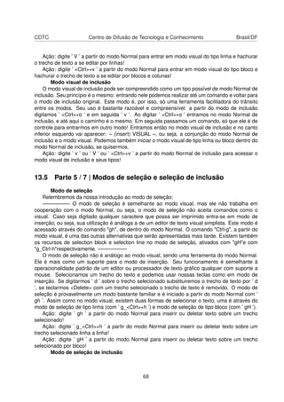 CDTC Centro de Difusão de Tecnologia e Conhecimento Brasil/DF
Ação: digite ’ V ’ a partir do modo Normal para entrar em modo visual do tipo linha e hachurar
o trecho de texto a se editar por linhas!
Ação: digite ’ <Ctrl>+v ’ a partir do modo Normal para entrar em modo visual do tipo bloco e
hachurar o trecho de texto a se editar por blocos e colunas!
Modo visual de inclusão
O modo visual de inclusão pode ser compreendido como um tipo possível de modo Normal de
inclusão. Seu princípio é o mesmo: entrando nele podemos realizar até um comando e voltar para
o modo de inclusão original. Este modo é, por isso, só uma ferramenta facilitadora do trânsito
entre os modos. Seu uso é bastante razoável e compreensível: a partir do modo de inclusão
digitamos ’ <Ctrl>+o ’ e em seguida ’ v ’. Ao digitar ’ <Ctrl>+o ’ entramos no modo Normal de
inclusão, e até aqui o caminho é o mesmo. Em seguida passamos um comando, só que ele é de
controle para entrarmos em outro modo! Entramos então no modo visual de inclusão e no canto
inferior esquerdo vai aparecer: – (insert) VISUAL –, ou seja, a conjunção do modo Normal de
inclusão e o modo visual. Podemos também iniciar o modo visual de tipo linha ou bloco dentro do
modo Normal de inclusão, se quisermos.
Ação: digite ’ v ’ ou ’ V ’ ou ’ <Ctrl>+v ’ a partir do modo Normal de inclusão para acessar o
modo visual de inclusão e seus tipos!
13.5 Parte 5 / 7 | Modos de seleção e seleção de inclusão
Modo de seleção
Relembremos da nossa introdução ao modo de seleção:
—————- O modo de seleção é semelhante ao modo visual, mas ele não trabalha em
cooperação com o modo Normal, ou seja, o modo de seleção não aceita comandos como o
visual. Caso seja digitado qualquer caractere que possa ser imprimido entra-se em modo de
inserção, ou seja, sua utilização é análoga a de um editor de texto visual simplista. Este modo é
acessado através do comando "gh", de dentro do modo Normal. O comando "Ctrl-g", a partir do
modo visual, é uma das outras alternativas que serão apresentadas mais tarde. Existem também
os recursos de selection block e selection line no modo de seleção, ativados com "gH"e com
"g_Ctrl-h"respectivamente. —————–
O modo de seleção não é análogo ao modo visual, sendo uma ferramenta do modo Normal.
Ele é mais como um suporte para o modo de inserção. Seu funcionamento é semelhante à
operacionalidade padrão de um editor ou processador de texto gráﬁco qualquer com suporte a
mouse. Selecionamos um trecho do texto e podemos usar nossas teclas como em modo de
inserção. Se digitarmos ’ d ’ sobre o trecho selecionado substituiremos o trecho de texto por ’ d
’, se teclarmos <Delete> com um trecho selecionado o trecho de texto é removido. O modo de
seleção é provavelmente um modo bastante familiar e é iniciado a partir do modo Normal com ’
gh ’. Assim como no modo visual, existem duas formas de selecionar o texto, uma é através do
modo de seleção de tipo linha (com ’ g_<Ctrl>+h ’) e modo de seleção de tipo bloco (com ’ gH ’).
Ação: digite ’ gh ’ a partir do modo Normal para inserir ou deletar texto sobre um trecho
selecionado!
Ação: digite ’ g_<Ctrl>+h ’ a partir do modo Normal para inserir ou deletar texto sobre um
trecho selecionado linha a linha!
Ação: digite ’ gH ’ a partir do modo Normal para inserir ou deletar texto sobre um trecho
selecionado por bloco!
Modo de seleção de inclusão
68
 