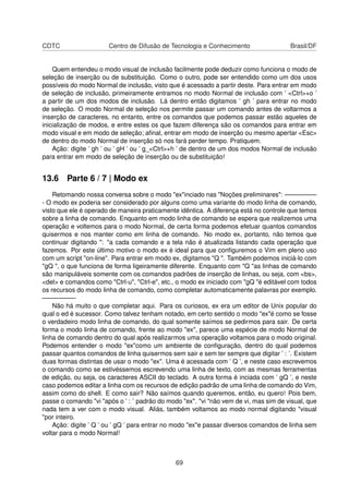 CDTC Centro de Difusão de Tecnologia e Conhecimento Brasil/DF
Quem entendeu o modo visual de inclusão facilmente pode deduzir como funciona o modo de
seleção de inserção ou de substituição. Como o outro, pode ser entendido como um dos usos
possíveis do modo Normal de inclusão, visto que é acessado a partir deste. Para entrar em modo
de seleção de inclusão, primeiramente entramos no modo Normal de inclusão com ’ <Ctrl>+o ’
a partir de um dos modos de inclusão. Lá dentro então digitamos ’ gh ’ para entrar no modo
de seleção. O modo Normal de seleção nos permite passar um comando antes de voltarmos a
inserção de caracteres, no entanto, entre os comandos que podemos passar estão aqueles de
inicialização de modos, e entre estes os que fazem diferença são os comandos para entrar em
modo visual e em modo de seleção; aﬁnal, entrar em modo de inserção ou mesmo apertar <Esc>
de dentro do modo Normal de inserção só nos fará perder tempo. Pratiquem.
Ação: digite ’ gh ’ ou ’ gH ’ ou ’ g_<Ctrl>+h ’ de dentro de um dos modos Normal de inclusão
para entrar em modo de seleção de inserção ou de substituição!
13.6 Parte 6 / 7 | Modo ex
Retomando nossa conversa sobre o modo "ex"inciado nas "Noções preliminares": —————
- O modo ex poderia ser considerado por alguns como uma variante do modo linha de comando,
visto que ele é operado de maneira praticamente idêntica. A diferença está no controle que temos
sobre a linha de comando. Enquanto em modo linha de comando se espera que realizemos uma
operação e voltemos para o modo Normal, de certa forma podemos efetuar quantos comandos
quisermos e nos manter como em linha de comando. No modo ex, portanto, não temos que
continuar digitando ": "a cada comando e a tela não é atualizada listando cada operação que
fazemos. Por este último motivo o modo ex é ideal para que conﬁguremos o Vim em pleno uso
com um script "on-line". Para entrar em modo ex, digitamos "Q ". Também podemos iniciá-lo com
"gQ ", o que funciona de forma ligeiramente diferente. Enquanto com "Q "as linhas de comando
são manipuláveis somente com os comandos padrões de inserção de linhas, ou seja, com <bs>,
<del> e comandos como "Ctrl-u", "Ctrl-e", etc., o modo ex iniciado com "gQ "é editável com todos
os recursos do modo linha de comando, como completar automaticamente palavras por exemplo.
—————-
Não há muito o que completar aqui. Para os curiosos, ex era um editor de Unix popular do
qual o ed é sucessor. Como talvez tenham notado, em certo sentido o modo "ex"é como se fosse
o verdadeiro modo linha de comando, do qual somente saímos se pedirmos para sair. De certa
forma o modo linha de comando, frente ao modo "ex", parece uma espécie de modo Normal de
linha de comando dentro do qual após realizarmos uma operação voltamos para o modo original.
Podemos entender o modo "ex"como um ambiente de conﬁguração, dentro do qual podemos
passar quantos comandos de linha quisermos sem sair e sem ter sempre que digitar ’ : ’. Existem
duas formas distintas de usar o modo "ex". Uma é acessada com ’ Q ’, e neste caso escrevemos
o comando como se estivéssemos escrevendo uma linha de texto, com as mesmas ferramentas
de edição, ou seja, os caracteres ASCII do teclado. A outra forma é inciada com ’ gQ ’, e neste
caso podemos editar a linha com os recursos de edição padrão de uma linha de comando do Vim,
assim como do shell. E como sair? Não saímos quando queremos, então, eu quero! Pois bem,
passe o comando "vi "após o ’ : ’ padrão do modo "ex". "vi "não vem de vi, mas sim de visual, que
nada tem a ver com o modo visual. Aliás, também voltamos ao modo normal digitando "visual
"por inteiro.
Ação: digite ’ Q ’ ou ’ gQ ’ para entrar no modo "ex"e passar diversos comandos de linha sem
voltar para o modo Normal!
69
 