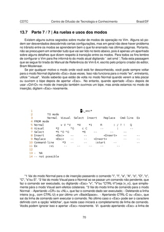CDTC Centro de Difusão de Tecnologia e Conhecimento Brasil/DF
13.7 Parte 7 / 7 | As ruelas e usos dos modos
Existem alguns outros segredos sobre mudar de modos de operação no Vim. Alguns só po-
dem ser desvendados descobrindo certas conﬁgurações, mas em geral não deve haver problema
no trânsito entre os modos se aprenderam bem o que foi ensinado nas últimas páginas. Portanto,
não se preocupem em entender tudo que vai ser lido no texto abaixo, pois é apenas um apanhado
sobre alguns detalhes que dizem respeito à transição entre os modos. Para todos os ﬁns lembre
de conﬁgurar o Vim para lhe informá-lo do modo atual digitando ’ :set smd ’; Toda esta passagem
que se segue foi tirada do Manual de Referência do Vim 6.4, escrito pelo próprio criador do editor,
Bram Moolenaar.
Se por qualquer motivo o modo onde você está for desconhecido, você pode sempre voltar
para o modo Normal digitando <Esc> duas vezes. Isso não funciona para o modo "ex", entretanto,
utilize ":visual". Vocês saberão que estão de volta no modo Normal quando verem a tela piscar
ou ouvirem o bipe depois de apertar <Esc>. No entanto, quando apertado <Esc> depois de
usar <Ctrl-O> no modo de inserção também ouvimos um bipe, mas ainda estamos no modo de
inserção, digitem <Esc> novamente.
*1 Vai do modo Normal para o de inserção passando o comando "i", "I", "a", "A", "o", "O", "c",
"C", "s"ou S". *2 Vai do modo Visual para o Normal ao se passar um comando não pendente, que
faz o comando ser executado, ou digitando <Esc> "v", "V"ou "CTRL-V"(veja |v_v|), que simplis-
mente pára o modo Visual sem efeitos colaterais. *3 Vai do modo linha de comando para o modo
Normal: - Apertando <CR> ou <NL>, que faz o comando dado ser executado; - Deletando a linha
inteira (e.g., com CTRL-U) e por último um <BackSpace>. - Apertando CTRL-C ou <Esc>, que
sai da linha de comando sem executar o comando. No último caso o <Esc> pode ser o caractere
deﬁnido com a opção ’wildchar’, que neste caso iniciará a completamento de linha de comando.
Vocês podem ignorar isso e apertar <Esc> novamente. Vi: quando apertando <Esc> a linha de
70
 