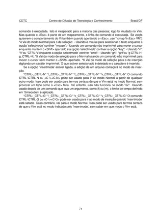 CDTC Centro de Difusão de Tecnologia e Conhecimento Brasil/DF
comando é executada. Isto é inesperado para a maioria das pessoas; logo foi mudado no Vim.
Mas quando o <Esc> é parte de um mapeamento, a linha de comando é executada. Se vocês
quiserem o comportamento do Vi também quando apertando o <Esc>, use ":cmap ˆV<Esc> ˆV ˆM"}
*4 Vai do modo Normal para o de seleção: - Usando o mouse para selecionar o texto enquanto a
opção ’selectmode’ contiver "mouse"; - Usando um comando não imprimível para mover o cursor
enquanto mantém o <Shift> apertado e a opção ’selectmode’ contiver a opção "key"; - Usando "v",
"V"ou "CTRL-V"enquanto a opção ’selectmode’ contiver "cmd"; - Usando "gh", "gH"ou "g CTRL-H-
g_CTRL-H|; *5 Vai do modo de seleção para o Normal usando um comando não imprimível para
mover o cursor sem manter o <Shift> apertado. *6 Vai do modo de seleção para o de inserção
digitando um caráter imprimível. O que estiver selecionado é deletado e o caractere é inserido;
Se a opção ’insertmode’ estiver ligada, a edição de um arquivo começará no modo de inser-
ção.
*CTRL-_CTRL-N* *i_CTRL-_CTRL-N* *c_CTRL-_CTRL-N* *v_CTRL-_CTRL-N* O comando
CTRL-CTRL-N ou <C-><C-N> pode ser usado para ir ao modo Normal a partir de qualquer
outro modo. Isso pode ser usado para termos certeza de que o Vim está no modo Normal, sem
provocar um bipe como o <Esc> faria. No entanto, isso não funciona no modo "ex". Quando
usado depois de um comando que leva um argumento, como |f| ou |m|, o limite de tempo deﬁnido
em ’ttimeoutlen’ é aplicado.
*CTRL-_CTRL-G* *i_CTRL-_CTRL-G* *c_CTRL-_CTRL-G* *v_CTRL-_CTRL-G* O comando
CTRL-CTRL-G ou <C-><C-G> pode ser usado para ir ao modo de inserção quando ’insertmode’
está setado. Caso contrário, vai para o modo Normal. Isso pode ser usado para termos certeza
de que o Vim está no modo indicado pelo ’insertmode’, sem saber em que modo o Vim está.
71
 