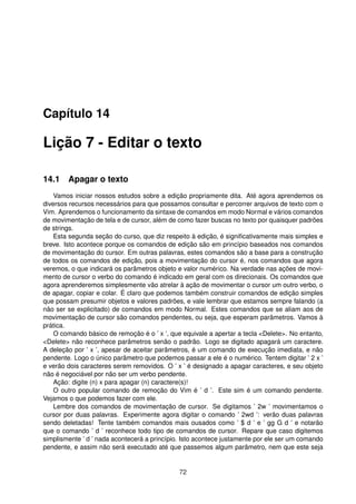 Capítulo 14
Lição 7 - Editar o texto
14.1 Apagar o texto
Vamos iniciar nossos estudos sobre a edição propriamente dita. Até agora aprendemos os
diversos recursos necessários para que possamos consultar e percorrer arquivos de texto com o
Vim. Aprendemos o funcionamento da sintaxe de comandos em modo Normal e vários comandos
de movimentação de tela e de cursor, além de como fazer buscas no texto por quaisquer padrões
de strings.
Esta segunda seção do curso, que diz respeito à edição, é signiﬁcativamente mais simples e
breve. Isto acontece porque os comandos de edição são em princípio baseados nos comandos
de movimentação do cursor. Em outras palavras, estes comandos são a base para a construção
de todos os comandos de edição, pois a movimentação do cursor é, nos comandos que agora
veremos, o que indicará os parâmetros objeto e valor numérico. Na verdade nas ações de movi-
mento de cursor o verbo do comando é indicado em geral com os direcionais. Os comandos que
agora aprenderemos simplesmente vão atrelar à ação de movimentar o cursor um outro verbo, o
de apagar, copiar e colar. É claro que podemos também construir comandos de edição simples
que possam presumir objetos e valores padrões, e vale lembrar que estamos sempre falando (a
não ser se explicitado) de comandos em modo Normal. Estes comandos que se aliam aos de
movimentação de cursor são comandos pendentes, ou seja, que esperam parâmetros. Vamos à
prática.
O comando básico de remoção é o ’ x ’, que equivale a apertar a tecla <Delete>. No entanto,
<Delete> não reconhece parâmetros senão o padrão. Logo se digitado apagará um caractere.
A deleção por ’ x ’, apesar de aceitar parâmetros, é um comando de execução imediata, e não
pendente. Logo o único parâmetro que podemos passar a ele é o numérico. Tentem digitar ’ 2 x ’
e verão dois caracteres serem removidos. O ’ x ’ é designado a apagar caracteres, e seu objeto
não é negociável por não ser um verbo pendente.
Ação: digite (n) x para apagar (n) caractere(s)!
O outro popular comando de remoção do Vim é ’ d ’. Este sim é um comando pendente.
Vejamos o que podemos fazer com ele.
Lembre dos comandos de movimentação de cursor. Se digitamos ’ 2w ’ movimentamos o
cursor por duas palavras. Experimente agora digitar o comando ’ 2wd ’: verão duas palavras
sendo deletadas! Tente também comandos mais ousados como ’ $ d ’ e ’ gg G d ’ e notarão
que o comando ’ d ’ reconhece todo tipo de comandos de cursor. Repare que caso digitemos
simplismente ’ d ’ nada acontecerá a princípio. Isto acontece justamente por ele ser um comando
pendente, e assim não será executado até que passemos algum parâmetro, nem que este seja
72
 