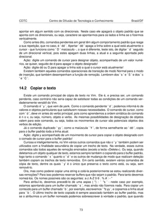 CDTC Centro de Difusão de Tecnologia e Conhecimento Brasil/DF
apontar em algum sentido com os direcionais. Neste caso ele apagará o objeto padrão que se
aponta com os direcionais, ou seja, caractere se apontarmos para os lados e linha se o ﬁzermos
verticalmente.
Como antes dito, comandos pendentes em geral têm algum comportamento padrão que reage
a sua repetição, que no caso, é ’ dd ’. Apertar ’ dd ’ apaga a linha sobre a qual está atualmente o
cursor - que funciona como ’ D ’ maiúsculo -, o que é diferente, teste isto, de digitar ’ d ’ seguido
de um direcional vertical, pois estes apagam duas linhas, a atual e a seguinte apontada pelo
direcional.
Ação: digite um comando de cursor para designar objeto, acompanhado de um valor numé-
rico, se quiser, seguido de d para apagar o objeto designado!
Ação: digite dd ou D para apagar a linha sob a qual o cursor está atualmente!
Existem também aqueles comandos operacionais de transição de modo Normal para o modo
de inserção, que também desempenham a função de remoção. Lembrem dos ’ s ’ e ’ S ’ e dos ’ c
’ e ’ C ’.
14.2 Copiar o texto
Existe um comando principal de cópia de texto no Vim. Ele é, e precisa ser, um comando
pendente, caso contrário não seria capaz de satisfazer todas as condições de um comando ver-
dadeiramente versátil do Vim.
O comando é ’ y ’, que vem de yank. Como o comando pendente ’ d ’, podemos informá-lo de
valores e objetos particulares que satisfazem nossas necessidades. O comando de cursor, como
com ’ d ’, deve vir antes do verbo principal, pois como aprendemos a ordem sintática do comando
é n o v, ou seja, número, objeto e verbo. As mesmas possibilidades de designação de objetos
valem para este comando, ou seja, todos os movimentos de cursor são potenciais objetos dos
verbos de edição.
Já o comando duplicado ’ yy ’, como a maiúscula ’ Y ’, de forma semelhante ao ’ dd ’, copia
para o buffer padrão toda a linha atual.
Ação: digite y acompanhado de um movimento de cursor para copiar o objeto designado com
o comado de cursor para o buffer padrão!
Curiosa e inteligentemente, no Vim vários outros comandos que não o ’ y ’ também podem ser
utilizados com a ﬁnalidade secundária de copiar um trecho de texto. Na verdade, esses outros
comandos são todos aqueles de remoção ensinados (exceto a tecla <Delete>). Ou seja, quando
deletamos um objeto qualquer de texto, estamos sempre também o copiando para o buffer padrão,
logo tanto o comando ’ x ’ quanto o ’ d ’ e os outros de mudança de modo que realizam deleção
também copiam os trechos de texto removidos. Em certo sentido, existem vários comandos de
cópia de texto, dentre os quais ’ y’ é o único que preserva o texto como está, ou seja, sem
removê-lo.
Ora, mas como poderei copiar uma string e colá-la posteriormente se estou realizando diver-
sas remoções? Para isso podemos reservar buffers que não sejam o padrão. Para tanto devemos
nomeá-los. Os nomes possíveis são os seguintes: a-z A-Z 0-9 . % # : - "
Para atribuí-lo, devemos precedê-lo de uma aspas ( ") : ’ "s ’ - neste caso por exemplo,
estamos apontando para um buffer chamado ’ s ’, mas ainda não ﬁzemos nada. Para copiar um
conteúdo para um buffer chamado ’ b ’, por exemplo, escrevemos ’ "b yy ’, e copiamos a linha atual
para ’ b ’. O último trecho de texto copiado é sempre associado também ao buffer padrão, mas
se o atribuímos a um buffer nomeado podemos sobreescrever à vontade o padrão, que quando
73
 