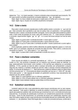 CDTC Centro de Difusão de Tecnologia e Conhecimento Brasil/DF
digitarmos ’ "b p ’, no nosso exemplo, o mesmo conteúdo antes armazenado será transcrito. Por
ﬁm, para conferir os buffers atualmente nomeados digitamos ’ :reg ’, de registers.
Ação: digite "cy mais o objeto de texto para o copiar para um buffer com o nome do c dado!
Ação: digite :reg ou :di para ver os buffers atualmente nomeados!
14.3 Colar o texto
Para colar o trecho de texto copiado para o buffer padrão existe o comando ’ p ’, que vem de
put. Este comando não é pendente e por isso só aceita mais um parâmetro, o de quantidade.
Podemos colar n vezes o conteúdo do buffer carregado. Como outra alternativa podemos preferir
colar o texto antes da posição do cursor, para isso colamos com ’ P ’. Caso queiram soﬁsticar
o comando, experimentem digitar ’ gp ’ ou ’ gP ’, e o cursor terminará sempre ao ﬁnal do texto
colado.
Ação: digite (n) p para colar o conteúdo do buffer n vezes após o cursor!
Ação: digite (n) P para colar o conteúdo do buffer n vezes antes do cursor!
Ação: digite (n) g p ou P para colar o conteúdo do buffer n vezes e posicionar o cursor após o
texto colado!
Como explicado, podemos deﬁnir buffers diferentes do padrão digitando aspas e o nome do
buffer, que é um caractere, seguido do comando de cópia de texto. Para colá-lo, a estrutura do
comando é a mesma: ’ "c y ’ para copiar e ’ "c p ’ para colar.
Ação: digite "c p para colar o texto armazenado no buffer de nome c!
14.4 Fazer e desfazer comandos
Outro recurso de edição é o comando equivalente ao ’ <Ctrl>+z ’. O comando de desfazer
(undo) no Vim, não somente é baseado em um histórico cujo tamanho pode ser deﬁnido, ou
seja, potencialmente interminável, como também o Vim permite que refaçamos os comandos
desfeitos. O Vim, quando se trata de voltar e avançar comandos, por compreender o arquivo
segundo seu histórico, é também versátil por permitir voltar e avançar números designáveis de
ações. O comando de desfazer é ’ u ’. Alternativamente, podemos desfazer todas as ações feitas
na linha corrente com ’ U ’. O comando de refazer comandos, por sua vez, é ’ <Ctrl>+R ’, de redo.
Tanto este quanto ’ u ’ são capazes de receber um parâmetro numérico, mas naturalmente não
esperam por ele, sendo o padrão 1.
Ação: digite (n) u para desfazer a(s) (n) última(s) ação(ões)!
Ação: digite (n) <Ctrl>+R para refazer a(s) (n) última(s) ação(ões) desfeita(s)!
Ação: digite U para desfazer todas as ações feitas na linha corrente!
14.5 Substituir ocorrências
Lembrem agora de tudo o que aprendemos sobre buscar ocorrências com ou sem expres-
sões regulares. Tudo aquilo é aplicável na tarefa de substituir ocorrências, justamente porque
aquilo que podemos substituir são ocorrências que encontrarmos com o comando de busca que
executarmos. O comando de substituição é somente um complemento possível dos comandos
de busca. Como foi dito brevemente, os comandos de busca com substituição requerem que
seja informada a região do texto cujas ocorrências encontradas deverão ser substituídas, além do
caractere ’ s ’, de substitute. Essa informação deve vir antes do comando de busca, conferindo o
74
 