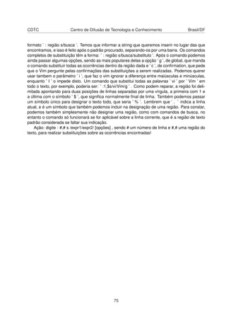 CDTC Centro de Difusão de Tecnologia e Conhecimento Brasil/DF
formato ’ : região s/busca ’. Temos que informar a string que queremos inserir no lugar das que
encontramos, e isso é feito após o padrão procurado, separando-os por uma barra. Os comandos
completos de substituição têm a forma: ’ : região s/busca/substituto ’. Após o comando podemos
ainda passar algumas opções, sendo as mais populares delas a opção ’ g ’, de global, que manda
o comando substituir todas as ocorrências dentro da região dada e ’ c ’, de conﬁrmation, que pede
que o Vim pergunte pelas conﬁrmações das substituições a serem realizadas. Podemos querer
usar tambem o parâmetro ’ i ’, que faz o vim ignorar a diferença entre maiúsculas e minúsculas,
enquanto ’ I ’ o impede disto. Um comando que substitui todas as palavras ’ vi ’ por ’ Vim ’ em
todo o texto, por exemplo, poderia ser: ’ :1,$s/vi/Vim/g ’ . Como podem reparar, a região foi deli-
mitada apontando para duas posições de linhas separadas por uma vírgula, a primeira com 1 e
a última com o símbolo ’ $ ’, que signiﬁca normalmente ﬁnal de linha. Também podemos passar
um símbolo único para designar o texto todo, que seria ’ % ’. Lembrem que ’ . ’ indica a linha
atual, e é um símbolo que também podemos incluir na designação de uma região. Para constar,
podemos também simplesmente não designar uma região, como com comandos de busca, no
entanto o comando só funcionará se for aplicável sobre a linha corrente, que é a região de texto
padrão considerada se faltar sua indicação.
Ação: digite : #,# s /expr1/expr2/ [opções] , sendo # um número de linha e #,# uma região do
texto, para realizar substituições sobre as ocorrências encontradas!
75
 