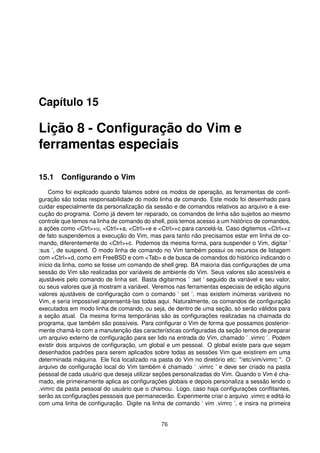 Capítulo 15
Lição 8 - Conﬁguração do Vim e
ferramentas especiais
15.1 Conﬁgurando o Vim
Como foi explicado quando falamos sobre os modos de operação, as ferramentas de conﬁ-
guração são todas responsabilidade do modo linha de comando. Este modo foi desenhado para
cuidar especialmente da personalização da sessão e de comandos relativos ao arquivo e à exe-
cução do programa. Como já devem ter reparado, os comandos de linha são sujeitos ao mesmo
controle que temos na linha de comando do shell, pois temos acesso a um histórico de comandos,
a ações como <Ctrl>+u, <Ctrl>+a, <Ctrl>+e e <Ctrl>+c para cancelá-la. Caso digitemos <Ctrl>+z
de fato suspendemos a execução do Vim, mas para tanto não precisamos estar em linha de co-
mando, diferentemente do <Ctrl>+c. Podemos da mesma forma, para suspender o Vim, digitar ’
:sus ’, de suspend. O modo linha de comando no Vim também possui os recursos de listagem
com <Ctrl>+d, como em FreeBSD e com <Tab> e de busca de comandos do histórico indicando o
início da linha, como se fosse um comando de shell grep. BA maioria das conﬁgurações de uma
sessão do Vim são realizadas por variáveis de ambiente do Vim. Seus valores são acessíveis e
ajustáveis pelo comando de linha set. Basta digitarmos ’ :set ’ seguido da variável e seu valor,
ou seus valores que já mostram a variável. Veremos nas ferramentas especiais de edição alguns
valores ajustáveis de conﬁguração com o comando ’ set ’, mas existem inúmeras variáveis no
Vim, e seria impossível aprensentá-las todas aqui. Naturalmente, os comandos de conﬁguração
executados em modo linha de comando, ou seja, de dentro de uma seção, só serão válidos para
a seção atual. Da mesma forma temporárias são as conﬁgurações realizadas na chamada do
programa, que também são possíveis. Para conﬁgurar o Vim de forma que possamos posterior-
mente chamá-lo com a manutenção das características conﬁguradas da seção temos de preparar
um arquivo externo de conﬁguração para ser lido na entrada do Vim, chamado ’ .vimrc ’. Podem
existir dois arquivos de conﬁguração, um global e um pessoal. O global existe para que sejam
desenhados padrões para serem aplicados sobre todas as sessões Vim que existirem em uma
determinada máquina. Ele ﬁca localizado na pasta do Vim no diretório etc: "/etc/vim/vimrc ". O
arquivo de conﬁguração local do Vim também é chamado ’ .vimrc ’ e deve ser criado na pasta
pessoal de cada usuário que deseja utilizar seções personalizadas do Vim. Quando o Vim é cha-
mado, ele primeiramente aplica as conﬁgurações globais e depois personaliza a sessão lendo o
.vimrc da pasta pessoal do usuário que o chamou. Logo, caso haja conﬁgurações conﬂitantes,
serão as conﬁgurações pessoais que permanecerão. Experimente criar o arquivo .vimrc e editá-lo
com uma linha de conﬁguração. Digite na linha de comando ’ vim .vimrc ’, e insira na primeira
76
 