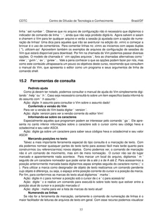 CDTC Centro de Difusão de Tecnologia e Conhecimento Brasil/DF
linha ’ set number ’. Observe que no arquivo de conﬁguração não é necessário que digitemos o
indicador de comando de linha ’ : ’, ainda que não seja proibido digitá-lo. Agora salvem e saiam
e chamem o Vim para ler qualquer arquivo e verão a sessão já ajustada com a opção de nume-
ração de linhas! Uma dica para aqueles que irão se aventurar na edição do .vimrc e começar a
brincar é o uso de comentários. Para comentar linhas no .vimrc as iniciamos com aspas duplas
( "), utilizem-as! Aproveitem também os exemplos de arquivos de conﬁguração de sessões do
Vim que estará disponível para download. Por ﬁm na chamada do Vim podemos passar diversas
opções. O modelo de chamada é ’ vim opções arquivos ’, fora as chamadas alternativas como ’
view ’, ’ gvim ’, ’ ex ’, ’ gview ’... Vale a pena conhecer o que as opções podem fazer por nós, mas
como este conteúdo ultrapassaria um pouco os objetivos deste curso, recomendo que consultem
o manual do Vim, que apresenta o editor como um programa e seus argumentos de linha de
comando shell.
15.2 Ferramentas de consulta
Pedindo ajuda
Como já devem ter notado, podemos consultar o manual de ajuda do Vim simplesmente digi-
tando ’ :help ’ ou ’ :h ’. Caso seja necessário consultá-lo sobre um item especíﬁco basta informá-lo
do assunto com ’ :h assunto ’.
Ação: digite :h assunto para consultar o Vim sobre o assunto dado!
Conferindo a versão do Vim
Para ver a versão do Vim basta digitar ’ :version ’.
Ação: digite :version para ver a versão corrente do editor Vim!
Informando-se sobre os caracteres
Especialmente aqueles que programam podem se interessar pelo comando ’ ga ’. Ele apre-
senta no canto inferior informações sobre o caractere sob o cursor como seu código hexa e
octadecimal e seu valor ASCII.
Ação: digite ga sobre um caractere para saber seus códigos hexa e octadecimal e seu valor
ASCII!
Marcando posições no texto
Talvez a mais importante ferramenta especial do tipo consulta é a marcação de texto. Com
ela podemos nomear quaisquer partes do texto tanto para acesso fácil mais tarde quanto para
construirmos (ou referenciarmos) novos objetos. Como podemos ver, o comando de marcação
não é um comando de movimento, mas sim de mera nomeação. O cursor não sai do lugar
marcado e aparentemente nada acontece. Para marcar um local do arquivo, digitamos ’ m ’
seguido de um caractere nomeador que pode variar de a até z e de A até Z. Para acessarmos a
posição anteriormente marcada basta digitarmos aspas simples seguida do caractere nome ( ’ c
). Para utilizar a marca como designador de objeto de texto realizamos um comando pendente
cujo objeto é diferença, ou seja, o espaço entre posição corrente do cursor e a posição da marca.
Por ﬁm, para conferirmos as marcas do texto atual digitamos ’ :marks ’.
Ação: digite m c para nomear a posição sob o cursor de c e ’ c para acessá-la!
Ação: digite ’ c e realize um comando para executá-lo sobre todo texto que estiver entre a
posição atual do cursor e a posição marcada c!
Ação: digite : marks para ver a lista de marcas do texto atual!
Numerando as linhas
Se não for a ferramenta de marcação, certamente o comando de numeração de linhas é o
maior facilitador de leituras de arquivos de texto em geral. Com esse recurso podemos visualizar
77
 