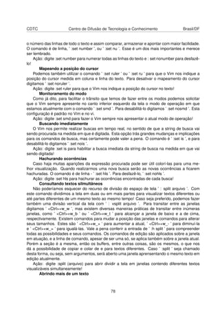 CDTC Centro de Difusão de Tecnologia e Conhecimento Brasil/DF
o número das linhas de todo o texto e assim comparar, armazenar e apontar com maior facilidade.
O comando é de linha, ’ :set number ’, ou ’ :set nu ’. Esse é um dos mais importantes e merece
ser lembrado.
Ação: digite :set number para numerar todas as linhas do texto e : set nonumber para desfazê-
lo!
Mapeando a posição do cursor
Podemos também utilizar o comando ’ :set ruler ’ ou ’ :set ru ’ para que o Vim nos indique a
posição do cursor medida em coluna e linha do texto. Para desativar o mapeamento do cursor
digitamos ’ :set noruler ’.
Ação: digite :set ruler para que o Vim nos indique a posição do cursor no texto!
Monitoramento do modo
Como já dito, para facilitar o trânsito que temos de fazer entre os modos podemos solicitar
que o Vim sempre apresente no canto inferior esquerdo da tela o modo de operação em que
estamos atualmente com o comando ’ :set smd ’. Para desabilitá-lo digitamos ’ :set nosmd ’. Esta
conﬁguração é padrão no Vim e no vi.
Ação: digite :set smd para fazer o Vim sempre nos apresentar o atual modo de operação!
Buscando imediatamente
O Vim nos permite realizar buscas em tempo real, no sentido de que a string de busca vai
sendo procurada na medida em que é digitada. Esta opção trás grandes mudanças e implicações
para os comandos de busca, mas certamente pode valer a pena. O comando é ’ :set is ’, e para
desabilitá-lo digitamos ’ :set nois ’.
Ação: digite :set is para habilitar a busca imediata da string de busca na medida em que vai
sendo digitada!
Hachurando ocorrências
Caso haja muitas aparições da expressão procurada pode ser útil colorí-las para uma me-
lhor visualização. Quando realizarmos uma nova busca serão as novas ocorrências a ﬁcarem
hachuradas. O comando é de linha - ’ :set hls ’. Para desfazê-lo, ’ :set nohls ’.
Ação: digite :set hls para hachurar as ocorrências encontradas de cada busca!
Consultando textos silmultâneos
Não poderíamos esquecer do recurso de divisão do espaço de tela ’ : split arquivo ’. Com
este comando dividimos a tela em duas ou em mais partes para visualizar textos diferentes ou
até partes diferentes de um mesmo texto ao mesmo tempo! Caso seja preferido, podemos fazer
também uma divisão vertical da tela com ’ : vsplit arquivo ’. Para transitar entre as janelas
digitamos ’ <Ctrl>+w_w ’, mas existem diversas maneiras práticas de transitar entre inúmeras
janelas, como ’ <Ctrl>+w_b ’ ou ’ <Ctrl>+w_t ’ para alcançar a janela de baixo e a de cima,
respectivamente. Existem comandos para mudar a posição das janelas e comandos para alterar
seus tamanhos. Estes são ’ <Ctrl>+w_+ ’ para aumentar a atual, ’ <Ctrl>+w_- ’ para diminuí-la
e ’ <Ctrl>+w_= ’ para igualá-las. Vale a pena conferir a entrada de ’ :h split ’ para compreender
todas as possibilidades e seus comandos. Os comandos de edição são aplicados sobre a janela
em atuação, e a linha de comando, apesar de ser uma só, se aplica também sobre a janela atual.
Porém a seção é a mesma, então os buffers, entre outras coisas, são os mesmos, o que nos
dá a possibilidade de copiar e colar de e para textos diferentes. Caso ’ :split ’ seja chamado
desta forma, ou seja, sem argumentos, será aberto uma janela aprensentando o mesmo texto em
edição atualmente.
Ação: digite :split (arquivo) para abrir dividir a tela em janelas contendo diferentes textos
visualizáveis simultaneamente!
Abrindo mais de um texto
78
 