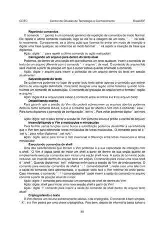 CDTC Centro de Difusão de Tecnologia e Conhecimento Brasil/DF
Repetindo comandos
O comando ’ . ’ (ponto) é um comando genérico de repetição de comandos de modo Normal.
Ele repete o último comando realizado, logo se ele foi a colagem de um texto, ’ . ’ irá colá-
lo novamente. Curiosamente, se a última ação que ﬁzemos foi entrar em modo de inserção e
digitar uma frase qualquer, ao voltarmos ao modo Normal ’ . ’ irá repetir a inserção da frase que
digitamos.
Ação: digite ’ . ’ para repetir o último comando ou ação realizados!
Carregando um arquivo para dentro do texto atual
Podemos, de dentro de uma seção em que editamos um texto qualquer, inserir o conteúdo de
texto de um arquivo diferente com o comando ’ : r arquivo ’, de read. O conteúdo do arquivo lido
será inserido a partir da posição em que o cursor estava quando chamado o comando.
Ação: digite :r arquivo para inserir o conteúdo de um arquivo dentro do texto em sessão
atualmente!
Salvando parte do texto
Se quisermos podemos no lugar de gravar todo texto salvar apenas o conteúdo que estiver
dentro de uma região delimitada. Para tanto designar uma região como fazemos quando cons-
truímos um comando de substituição. O comando de gravação do arquivo tem o formato ’ região
w arquivo ’.
Ação: digite #,# w arquivo para salvar o conteúdo entre as linhas # e # no arquivo dado!
Desabilitando escrita
Para garantir que a sessão do Vim não poderá sobrescrever os arquivos abertos podemos
deﬁní-la como somente leitura, o que é o mesmo que ter aberto o Vim com o comando ’ view ’.
Para tanto digitamos o comando de conﬁguração ’ :set ro ’. Para voltar podemos digitar ’ :set noro
’.
Ação: digite :set ro para tornar a sessão do Vim somente leitura e proibir a escrita do arquivo!
Insensibilizando o Vim a maiúsculas e minúsculas
Para facilitar certas funções como busca e substituição podemos desabilitar a sensibilidade
que o Vim tem para diferenciar letras minúsculas de letras maiúsculas. O comando para tal é ’
:set ic ’, para voltar digitamos ’ :set noic ’.
Ação: digite :set ic para tornar o Vim insensível à diferença entre letras maiúsculas e letras
minúsculas!
Executando comandos de shell
Uma das características que tornam o Vim poderoso é a sua capacidade de interação com
o shell. O Vim é capaz tanto de inciar um shell a partir de dentro de sua seção quanto de
simplesmente executar comandos sem iniciar uma seção shell nova. A saída do comando pode,
inclusive, ser inserida dentro do arquivo texto em edição. O comando para iniciar uma nova shell
é ’ :shell ’. Quando digitarmos ’ exit ’ voltamos enﬁm para a sessão do Vim de onde paramos. O
comando para executar comandos de shell é ’ : ! comandodeshell ’; neste caso uma tela com
a saída do comando será aprensentada, e qualquer tecla fará o Vim retornar de onde parou.
Caso interesse, o comando ’ : ! ! comandodeshell ’ pode inserir a saída do comando no arquivo
corrente a partir da posição atual do cursor.
Ação: digite :! comando para executar um comando de shell de dentro do Vim!
Ação: digite :shell para iniciar uma nova sessão shell a partir do Vim!
Ação: digite :!! comando para inserir a saída do comando de shell dentro do arquivo texto
atual!
Criptografando o texto
O Vim oferece um recurso extremamente valioso, o da criptograﬁa. O comando é bem simples,
’ :X ’, e o Vim pedirá por uma chave criptográﬁca. Pois bem, depois de informá-la basta salvar o
80
 