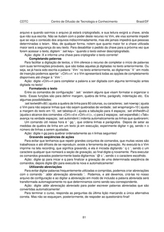 CDTC Centro de Difusão de Tecnologia e Conhecimento Brasil/DF
arquivo e quando sairmos o arquivo já estará criptografado, e sua leitura exigirá a chave, ainda
que não sua escrita. Não se iludam com o poder deste recurso no Vim, ele visa somente impedir
que se veja o conteúdo dos arquivos indiscriminadamente, mas ele jamais impedirá que pessoas
determinadas o leiam. Mas, de qualquer forma, notem que quanto maior for a chave utilizada
maior será a segurança do seu texto. Para desabilitar o pedido da chave para a próxima vez que
forem acessar o texto, digitem ’ :set key= ’ quando o texto estiver descriptografado.
Ação: digite :X e informe uma chave para criptografar o texto corrente!
Completando palavras
Para facilitar a digitação de textos, o Vim oferece o recurso de completar o início de palavras
com suas terminações prováveis, que são todas aquelas já digitadas no texto anteriormente. Ou
seja, se já havia sido escrita a palavra ’ Vim ’ no texto anteriormente, ao digitarmos ’ V ’ em modo
de inserção podemos apertar ’ <Ctrl>+n ’ e o Vim apresentará todas as opções de completamento
disponíveis até chegar à ’ Vim ’.
Ação: digite <Ctrl>+n para completar a palavra a ser digitada com alguma terminação antes
digitada no texto!
Formatando o texto
Entre os comandos de conﬁguração ’ :set ’ existem alguns que visam formatar e organizar o
texto. Essas funções são para deﬁnir margem, quebra de linha, parágrafo, indentação etc. Eis
algumas possibilidades:
:set textwidth=80 | ajusta a quebra de linha para 80 colunas, ou caracteres; :set nowrap | ajusta
o Vim para não separar linhas que não sejam quebradas de verdade; :set wrapmargin=10 | ajusta
a margem do texto em 10; :set tabstop=4 | ajusta a tabulação para 4 espaços; :set shiftwidth=2
|ajusta o alcance dos comandos <Ctrl>+d e <Ctrl>+t (<, >) para 2 espaços; :set expandtab | <Tab>
avança na verdade espaços; :set autoindent | indenta automaticamente as linhas que quebrarem;
Um comando útil nessa hora é ’ gq ’, que ordena linhas e parágrafos. Depois de setar as
medidas de quebra de linha em um texto já em execução, experimente digitar n gq, sendo n o
número de linhas a serem ajustadas.
Ação: digite n gq para quebrar ordenadamente as n linhas seguintes!
Gravando seqüências de ações
Para evitar que tenhamos que repetir grandes conjuntos de comandos, que muitas vezes são
trabalhosos e até difíceis de se reproduzir, existe a ferramenta de gravação. Ao executá-la o Vim
imprime na tela recording, que signiﬁca gravando, e ela é iniciada digitando ’ q c ’, sendo c um
caractere qualquer que nomeará a seção de gravação, ao ﬁnal digite q novamente. Para executar
os comandos gravados posteriormente basta digitarmos ’ @ c ’, sendo c o caractere escolhido.
Ação: digite qc para inicar e q para ﬁnalizar a gravação de uma determinada seqüência de
comandos, depois digite @c para executá-la nova e automaticamente!
Utilizando abreviações
Para evitar digitar palavras frequentemente utilizadas e compridas, podemos criar abreviações
com o comando ’ :abbr abreviação abreviado ’. Podemos, e até devemos, criá-las no nosso
arquivo de conﬁguração e ao digitar a abreviação em modo de inclusão a palavra abreviada será
transformada automagicamente no que determinamos como sendo seu correspondente.
Ação: digite :abbr abreviação abreviado para poder escrever palavras abreviadas que são
convertidas automaticamente!
Para terminar o curso, responda as perguntas da última lição marcando a única alternativa
correta. Mas não se esqueçam, posteriormente, de respoder ao questionário ﬁnal!
81
 