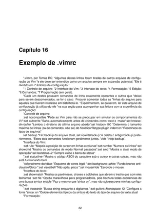 Capítulo 16
Exemplo de .vimrc
".vimrc, por Tomás RC; "Algumas destas linhas foram tiradas de outros arquivos de conﬁgu-
ração do Vim "e ele deve ser entendido como um arquivo sempre em expansão potencial; "Ele é
dividido em 7 âmbitos de conﬁguração:
"1 Controle de arquivo; "2 Interface do Vim; "3 Interface do texto; "4 Formatação; "5 Edição;
"6 Comandos; "7 Programação (em geral).
"Cada um destes possuem comandos de linha atualmente operantes e outros que "deixei
para serem descomentados, se for o caso. Procurei comentar todas as "linhas do arquivo para
aqueles que tiverem interesse em bisbilhotá-lo. "Experimentem, se quiserem, ler este arquivo de
conﬁguração já utilizando ele "na sua seção para acompanhar sua leitura com a experiência da
conﬁguração!
"Controle de arquivo:
:set nocompatible "Pede ao Vim para não se preocupar em simular os comportamentos do
Vi!":set autowrite "Salva automaticamente antes de comandos como :next e :make":set browse-
dir=buffer "Lembra o diretório do último arquivo aberto":set history=100 "Determina o tamanho
máximo de linhas (ou de comandos, não sei) do histórico"ﬁletype plugin indent on "Reconhece os
tipos de arquivos"
set backup "Faz backup do arquivo atual, set nowritebackup "e deleta o antigo backup poste-
riormente. "Estes dois comandos funcionam geralmente juntos, "vide ’:help backup’.
"Interface do Vim:
:set ruler "Mapeia a posição do cursor em linhas e colunas":set number "Numera as linhas":set
showcmd "Mostra os comandos de modo Normal passados":set smd "Mostra o atual modo de
operação":set laststatus=2 "Sempre exibe a barra de status"
":set statusline="Mostra o código ASCII do caractere sob o cursor e outras coisas, mas não
está funcionando bem.
"colorscheme darkblue "Esquema de cores legal ":set background=white "Fundo branco anti-
claustrofóbico ":set visualbell "Não apita, pisca ":set mousehide "Esconde o mouse
"Interface do texto:
:set showmatch "Mostra os parênteses, chaves e colchetes que abrem o trecho que com eles
fechamos :set hls "Opção maravilhosa para programadores, pois hachura todas ocorrências de
uma busca syntax enable "Faz o mesmo que ’sintax on’, mas não sobreescreve minhas conﬁgu-
rações
":set incsearch "Busca string enquanto a digitamos ":set guifont=Monospace 12 "Conﬁgura a
fonte "sintax on "Colore elementos típicos da sintaxe do texto do tipo de arquivo do texto atual
"Formatação:
82
 