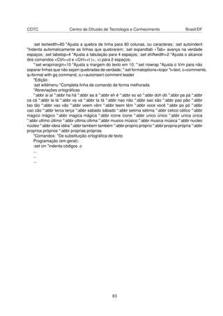 CDTC Centro de Difusão de Tecnologia e Conhecimento Brasil/DF
:set textwidth=80 "Ajusta a quebra de linha para 80 colunas, ou caracteres; :set autoindent
"Indenta automaticamente as linhas que quebrarem; :set expandtab «Tab> avança na verdade
espaços; :set tabstop=4 "Ajusta a tabulação para 4 espaços; :set shiftwidth=2 "Ajusta o alcance
dos comandos <Ctrl>+d e <Ctrl>+t (<, >) para 2 espaços;
":set wrapmargin=10 "Ajusta a margem do texto em 10; ":set nowrap "Ajusta o Vim para não
separar linhas que não sejam quebradas de verdade; ":set formatoptions=tcqor "t=text, c=comments,
q=format with gq command, o,r=autoinsert comment leader
"Edição:
:set wildmenu "Completa linha de comando de forma melhorada
"Abreviações ortográﬁcas
":abbr ai aí ":abbr ha há ":abbr aa à ":abbr eh é ":abbr so só ":abbr doh dó ":abbr pa pá ":abbr
ca cá ":abbr la lá ":abbr va vá ":abbr ta tá ":abbr nao não ":abbr sao são ":abbr pao pão ":abbr
tao tão ":abbr vao vão ":abbr veem vêm ":abbr teem têm ":abbr voce você ":abbr po pó ":abbr
cao cão ":abbr terca terça ":abbr sabado sábado ":abbr setima sétima ":abbr cetico cético ":abbr
magico mágico ":abbr magica mágica ":abbr icone ícone ":abbr unico único ":abbr unica única
":abbr ultimo último ":abbr ultima última ":abbr musico músico ":abbr musica música ":abbr nucleo
núcleo ":abbr ideia idéia ":abbr tambem também ":abbr proprio próprio ":abbr propria própria ":abbr
proprios próprios ":abbr proprias próprias
"Comandos: "De substituição ortográﬁca de texto
Programação (em geral):
:set cin "indenta códigos .c
...
...
...
83
 