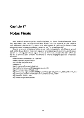 Capítulo 17
Notas Finais
Bom, espero que tenham ganho, senão habilidades, ao menos muita familiaridade com o
Vim. Não deixe, é claro, de utilizá-lo no dia-a-dia do seu GNU/Linux e nem de procurar conhecer
mais sobre suas capacidades. Procure construir seus arquivos de conﬁgurações, baixe scripts e
plugins para suas linguagens prediletas e façam do uso Vim um estilo de vida!
O curso certamente foi bastante teórico, o que infelizmente pode ter feito faltas no aprendi-
zado prático do uso do Vim. Aproveitem o guia de comandos enquanto puderem e, se interessar,
copiem-no. Em seguida indicarei alguns endereços eletrônicos para consulta sobre o Vim, en-
tre eles os principais sites atrelados oﬁcialmente ao editor e até páginas pessoais com dicas e
exemplos.
www.unb.ca/documentation/UNIX/tips/vim/
www.vi-improved.org/tutorial.php
http://vimdoc.sourceforge.net
www.vim.org
http://www.rayninfo.co.uk/vimtips.html
http://redvip.homelinux.net:81/aggregator/sources/45
http://www.moolenaar.net/habits.html
http://www.ukuug.org/events/linux2004/programme/paper-SMyers/Linux_2004_slides/vim_tips/
http://www.yolinux.com/TUTORIALS/LinuxTutorialAdvanced_vi.html
http://www.iccf.nl/click1.html
http://www.usinglinux.org/editors/
84
 