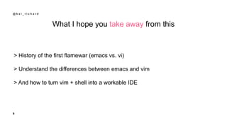 9
@ k a i _ r i c h a r d
What I hope you take away from this
> History of the first flamewar (emacs vs. vi)
> Understand ...
