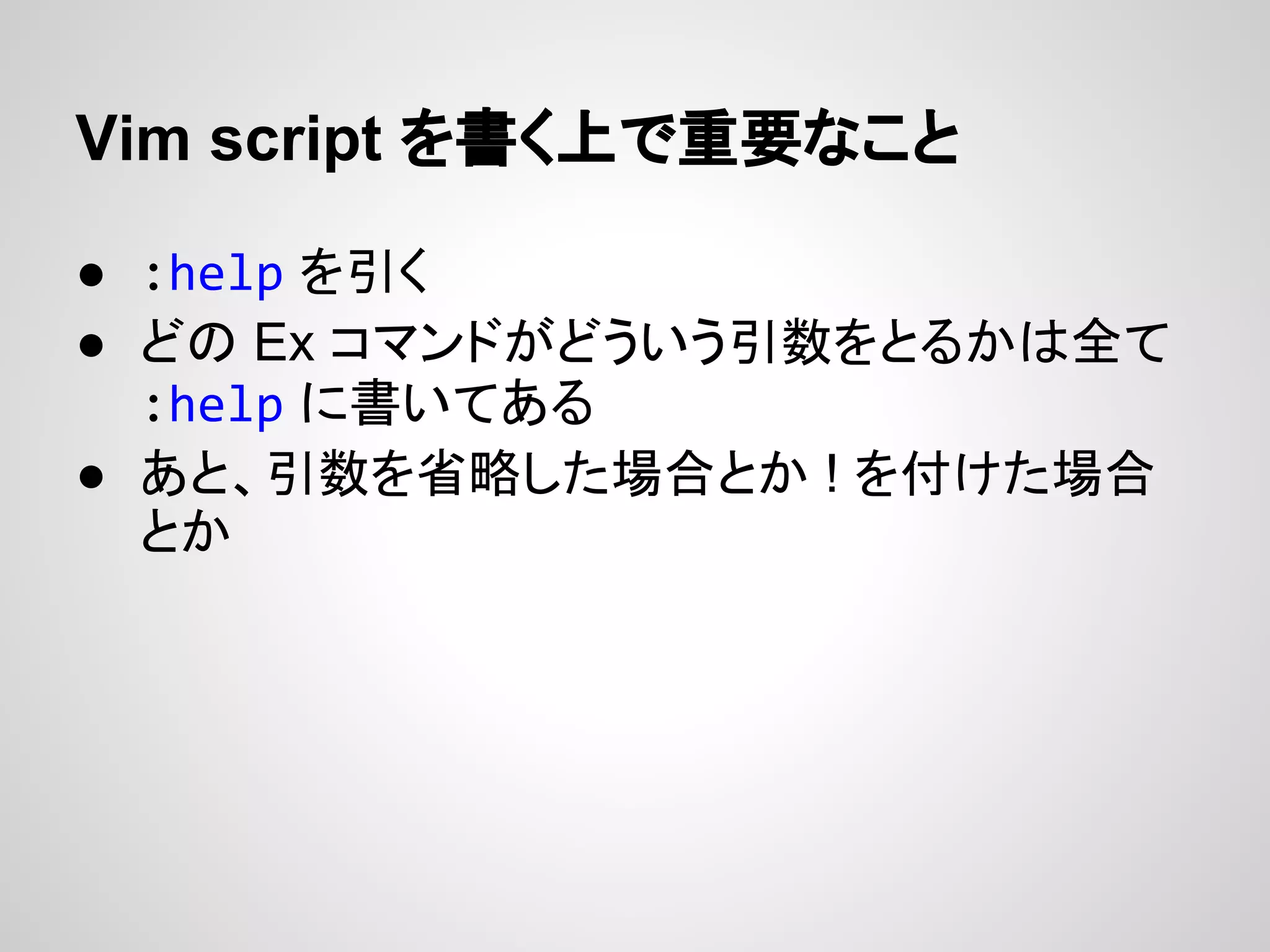Vim script を書く上で重要なこと
● :help を引く
● どの Ex コマンドがどういう引数をとるかは全て
:help に書いてある
● あと、引数を省略した場合とか ! を付けた場合
とか
 