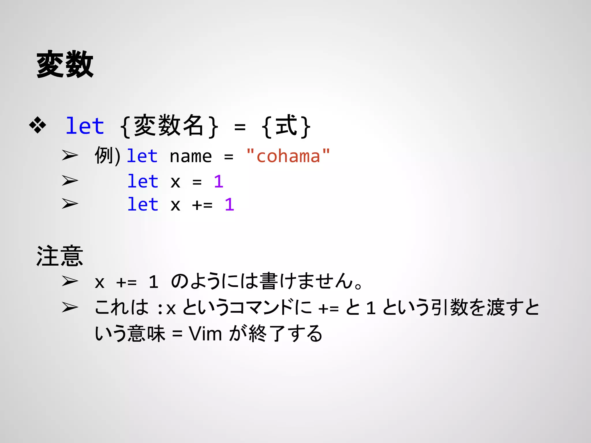 変数
❖ let {変数名} = {式}
➢ 例) let name = "cohama"
➢ let x = 1
➢ let x += 1
注意
➢ x += 1 のようには書けません。
➢ これは :x というコマンドに += と 1 という引数を渡すと
いう意味 = Vim が終了する
 