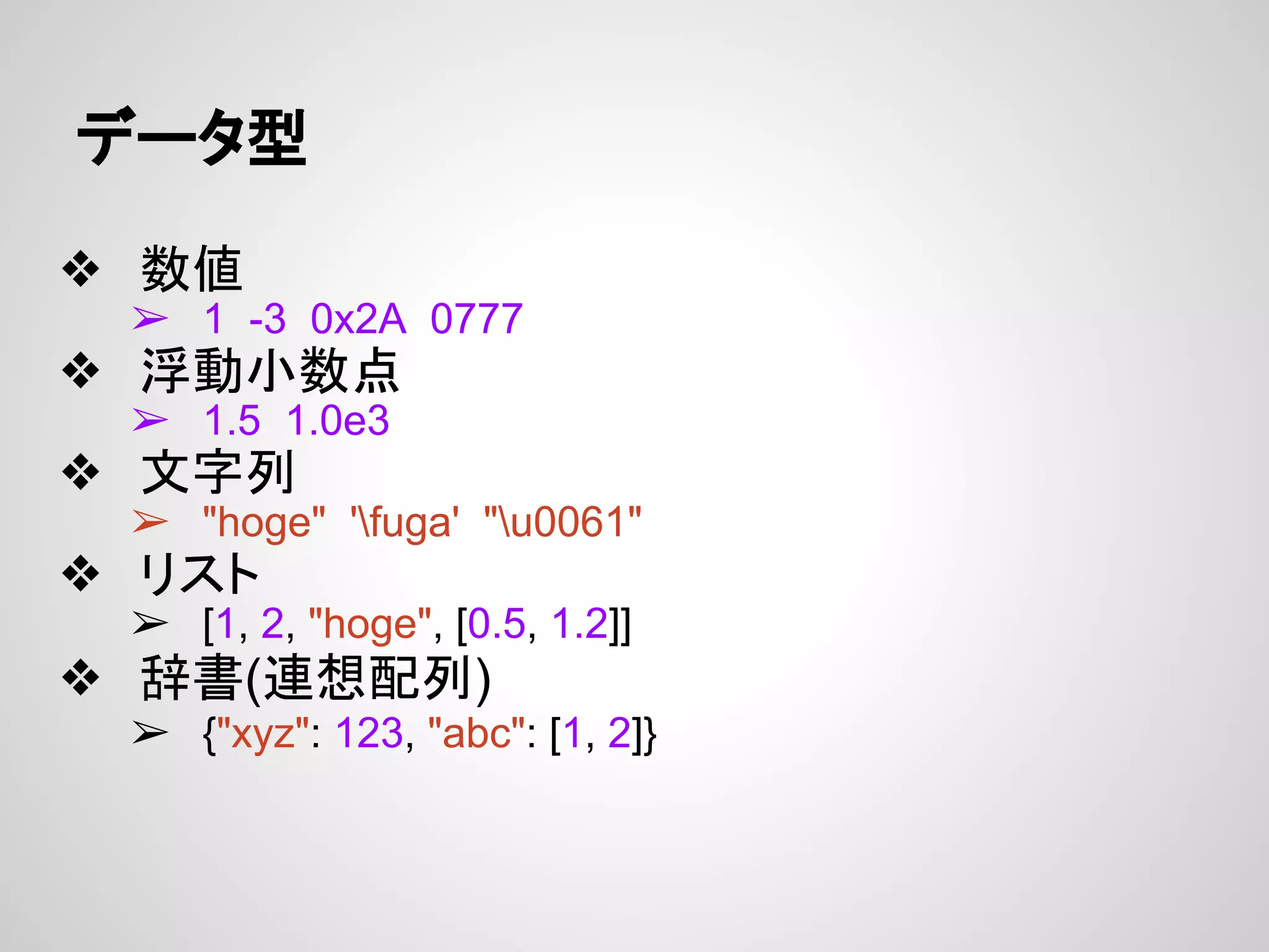 データ型
❖ 数値
➢ 1 -3 0x2A 0777
❖ 浮動小数点
➢ 1.5 1.0e3
❖ 文字列
➢ "hoge" 'fuga' "u0061"
❖ リスト
➢ [1, 2, "hoge", [0.5, 1.2]]
❖ 辞書(連想配列)
➢ {"xyz": 123, "abc": [1, 2]}
 