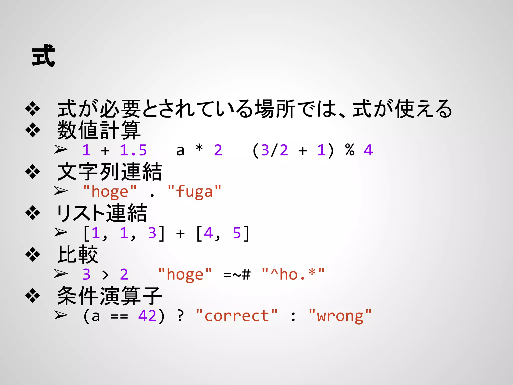 式
❖ 式が必要とされている場所では、式が使える
❖ 数値計算
➢ 1 + 1.5 a * 2 (3/2 + 1) % 4
❖ 文字列連結
➢ "hoge" . "fuga"
❖ リスト連結
➢ [1, 1, 3] + [4, 5]
❖ 比較
➢ 3 > 2 "hoge" =~# "^ho.*"
❖ 条件演算子
➢ (a == 42) ? "correct" : "wrong"
 