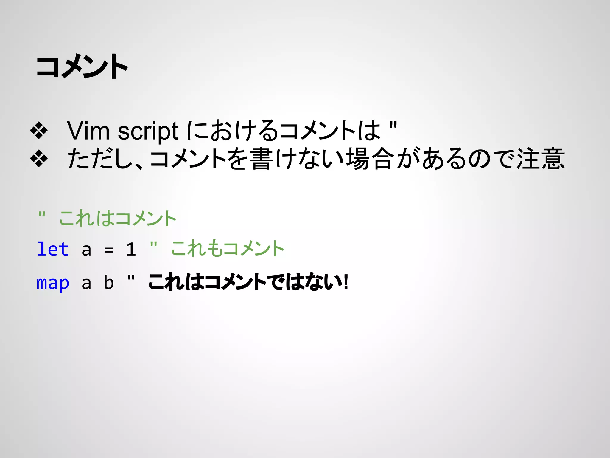 コメント
❖ Vim script におけるコメントは "
❖ ただし、コメントを書けない場合があるので注意
" これはコメント
let a = 1 " これもコメント
map a b " これはコメントではない!
 