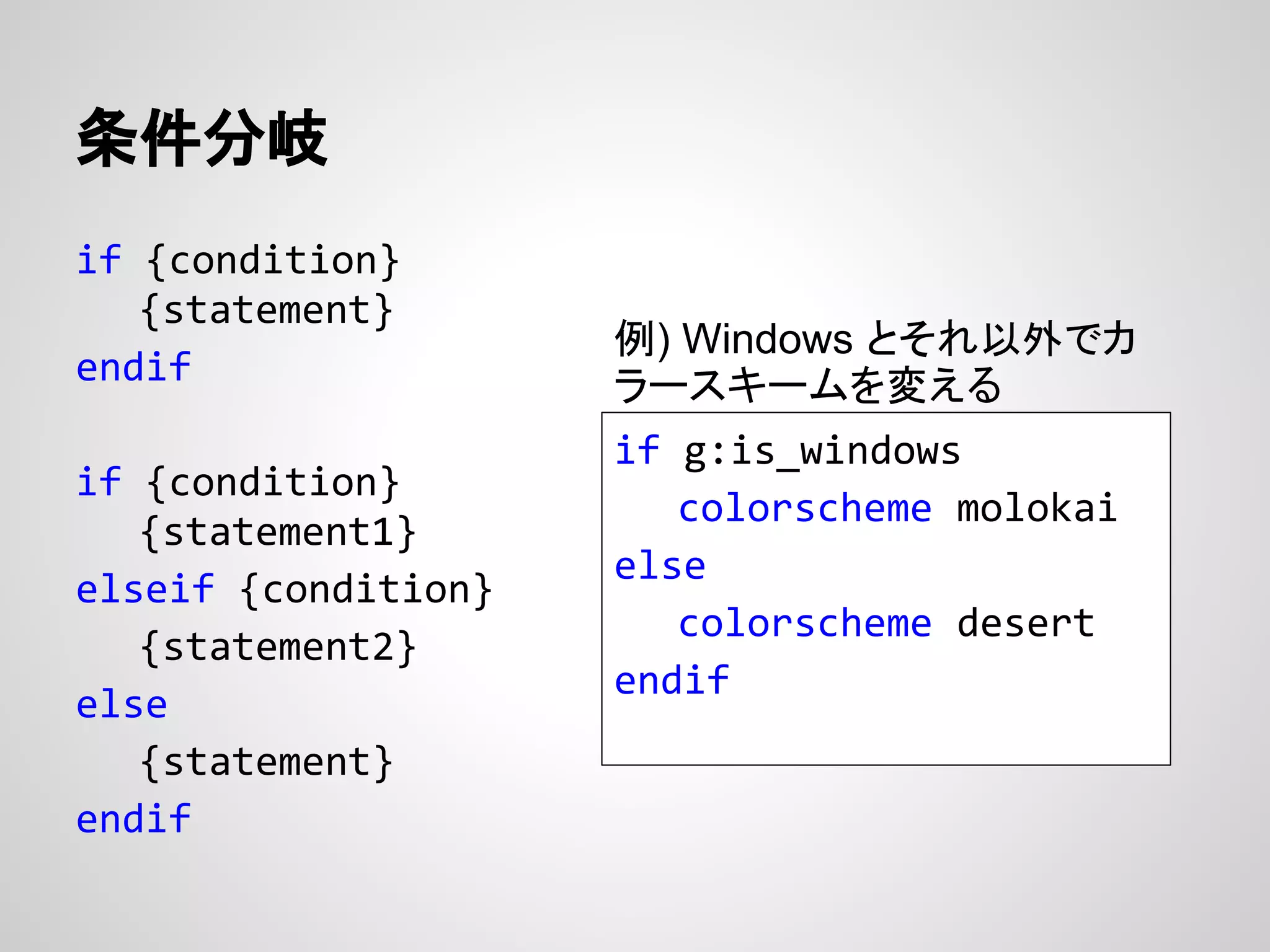 if {condition}
{statement}
endif
if {condition}
{statement1}
elseif {condition}
{statement2}
else
{statement}
endif
条件分岐
if g:is_windows
colorscheme molokai
else
colorscheme desert
endif
例) Windows とそれ以外でカ
ラースキームを変える
 
