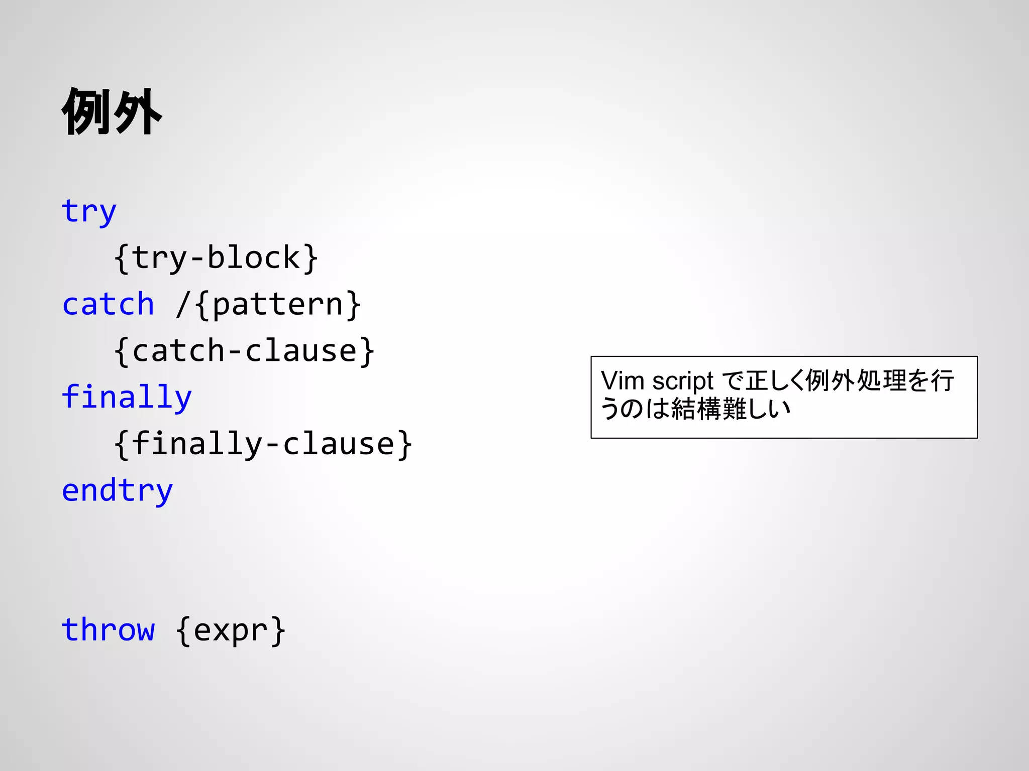 例外
try
{try-block}
catch /{pattern}
{catch-clause}
finally
{finally-clause}
endtry
throw {expr}
Vim script で正しく例外処理を行
うのは結構難しい
 