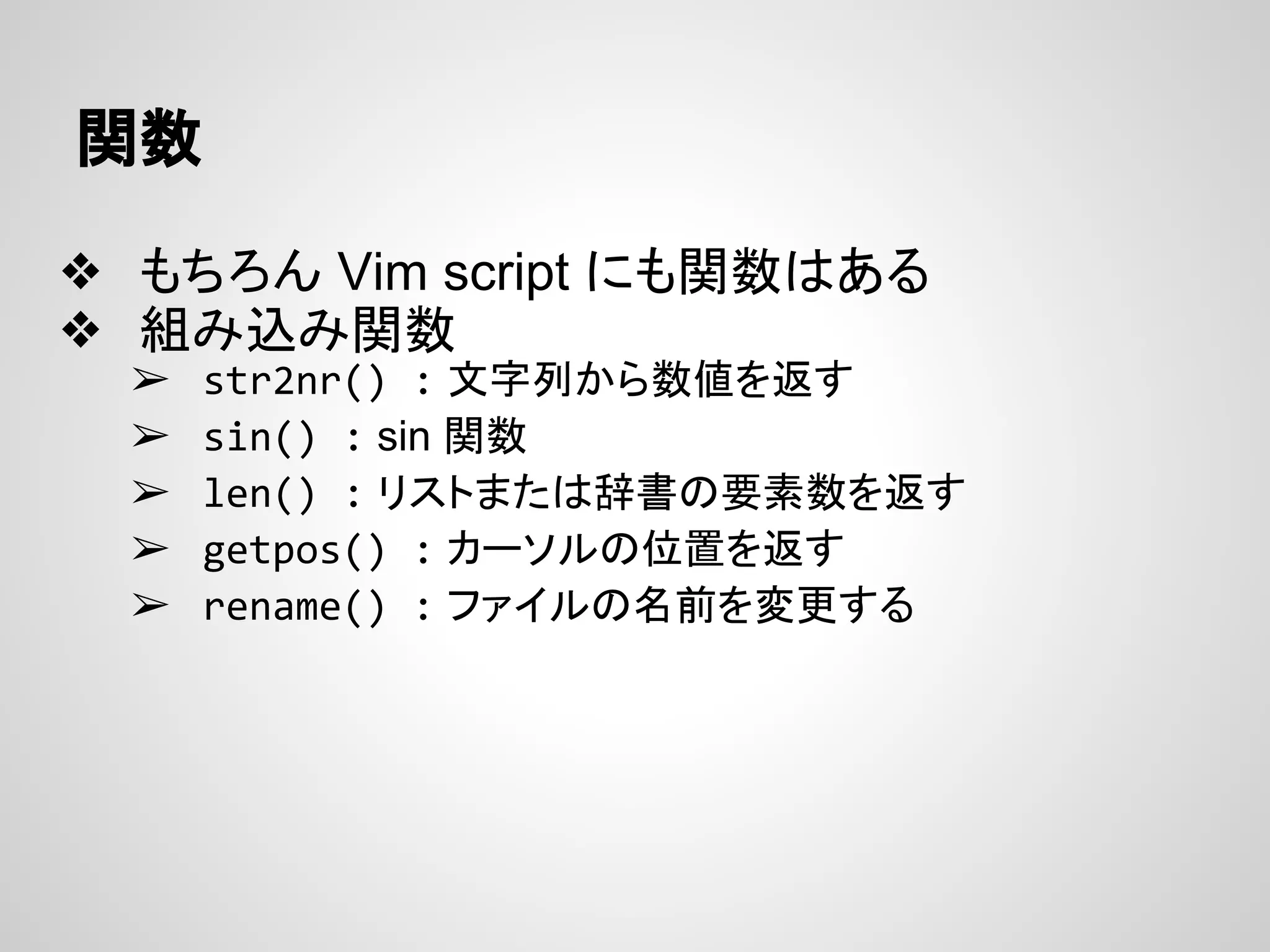 関数
❖ もちろん Vim script にも関数はある
❖ 組み込み関数
➢ str2nr() : 文字列から数値を返す
➢ sin() : sin 関数
➢ len() : リストまたは辞書の要素数を返す
➢ getpos() : カーソルの位置を返す
➢ rename() : ファイルの名前を変更する
 