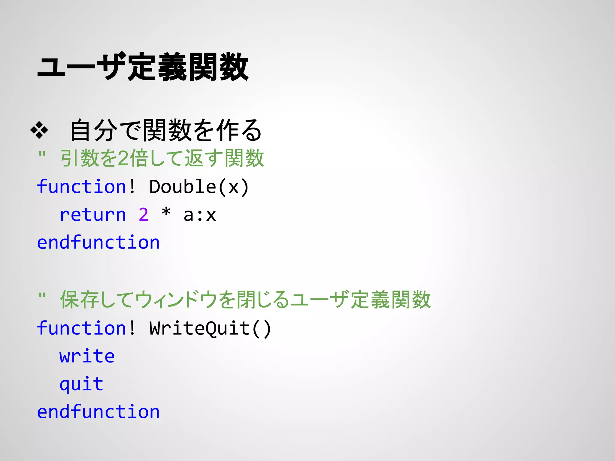 ユーザ定義関数
❖ 自分で関数を作る
" 引数を2倍して返す関数
function! Double(x)
return 2 * a:x
endfunction
" 保存してウィンドウを閉じるユーザ定義関数
function! WriteQuit()
write
quit
endfunction
 