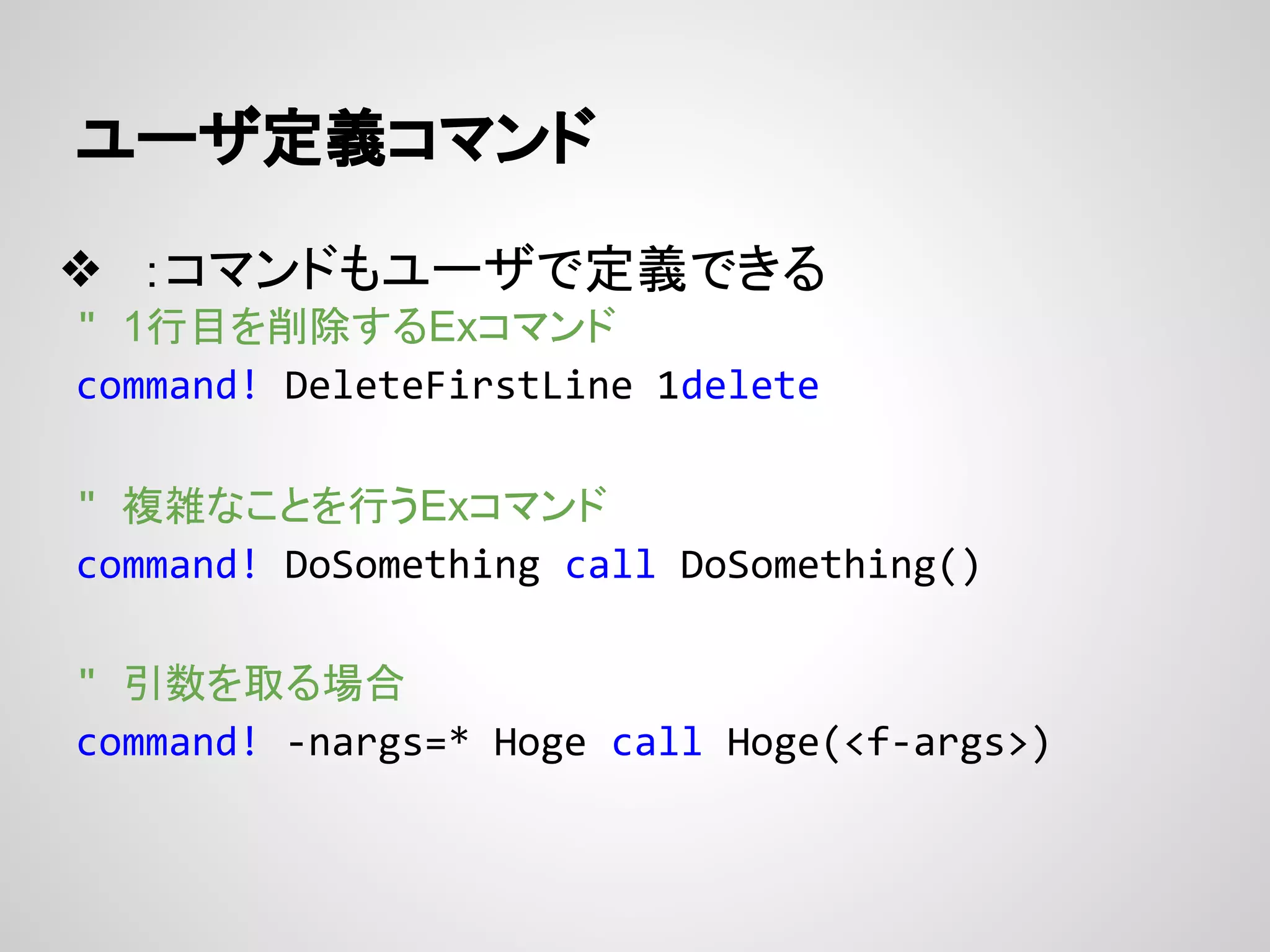 ユーザ定義コマンド
❖ ：コマンドもユーザで定義できる
" 1行目を削除するExコマンド
command! DeleteFirstLine 1delete
" 複雑なことを行うExコマンド
command! DoSomething call DoSomething()
" 引数を取る場合
command! -nargs=* Hoge call Hoge(<f-args>)
 