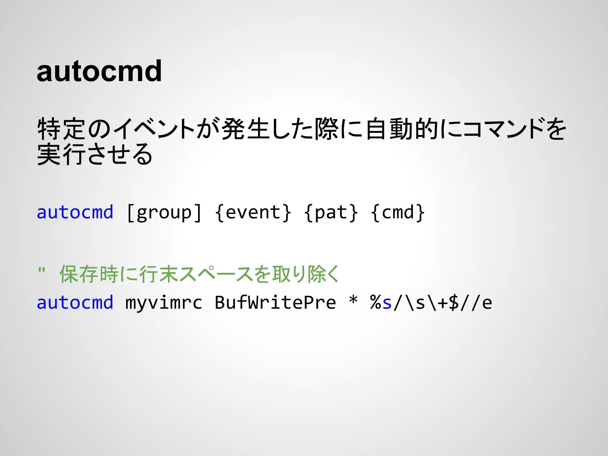 autocmd
特定のイベントが発生した際に自動的にコマンドを
実行させる
autocmd [group] {event} {pat} {cmd}
" 保存時に行末スペースを取り除く
autocmd myvimrc BufWritePre * %s/s+$//e
 
