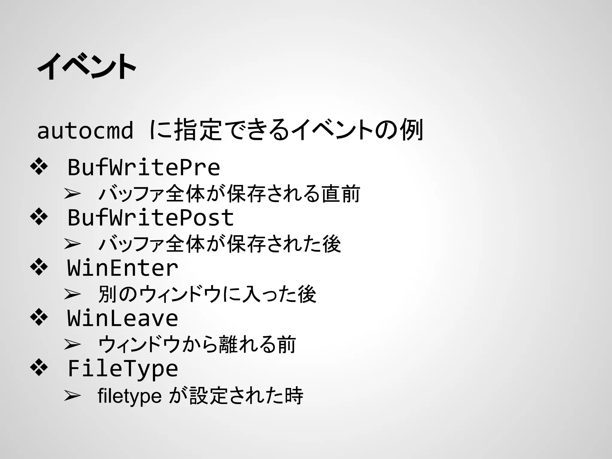 イベント
autocmd に指定できるイベントの例
❖ BufWritePre
➢ バッファ全体が保存される直前
❖ BufWritePost
➢ バッファ全体が保存された後
❖ WinEnter
➢ 別のウィンドウに入った後
❖ WinLeave
➢ ウィンドウから離れる前
❖ FileType
➢ filetype が設定された時
 