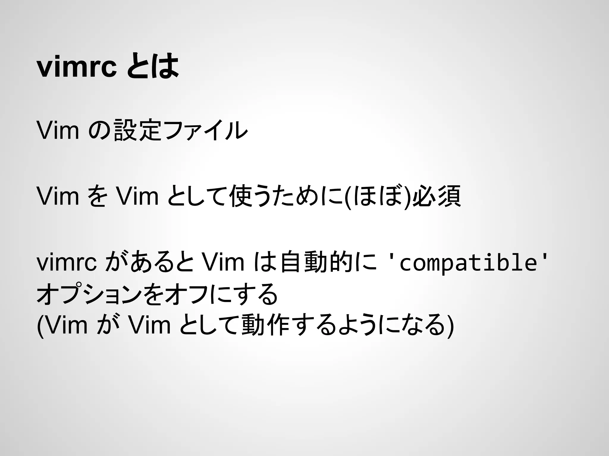 vimrc とは
Vim の設定ファイル
Vim を Vim として使うために(ほぼ)必須
vimrc があると Vim は自動的に 'compatible'
オプションをオフにする
(Vim が Vim として動作するようになる)
 
