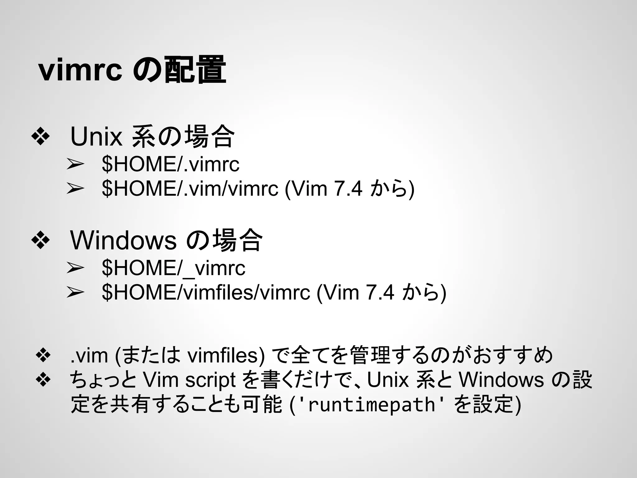 vimrc の配置
❖ Unix 系の場合
➢ $HOME/.vimrc
➢ $HOME/.vim/vimrc (Vim 7.4 から)
❖ Windows の場合
➢ $HOME/_vimrc
➢ $HOME/vimfiles/vimrc (Vim 7.4 から)
❖ .vim (または vimfiles) で全てを管理するのがおすすめ
❖ ちょっと Vim script を書くだけで、Unix 系と Windows の設
定を共有することも可能 ('runtimepath' を設定)
 