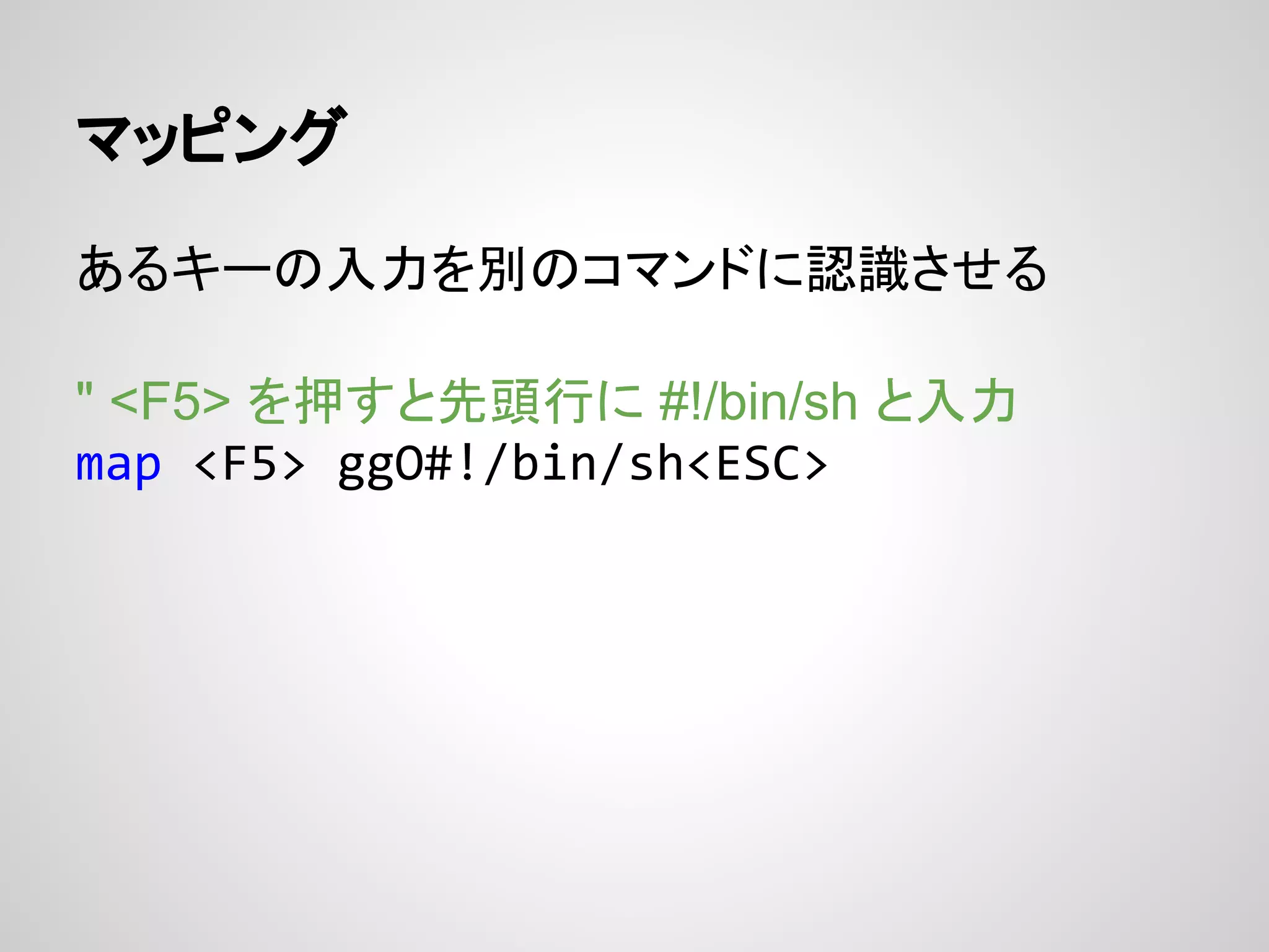 マッピング
あるキーの入力を別のコマンドに認識させる
" <F5> を押すと先頭行に #!/bin/sh と入力
map <F5> ggO#!/bin/sh<ESC>
 