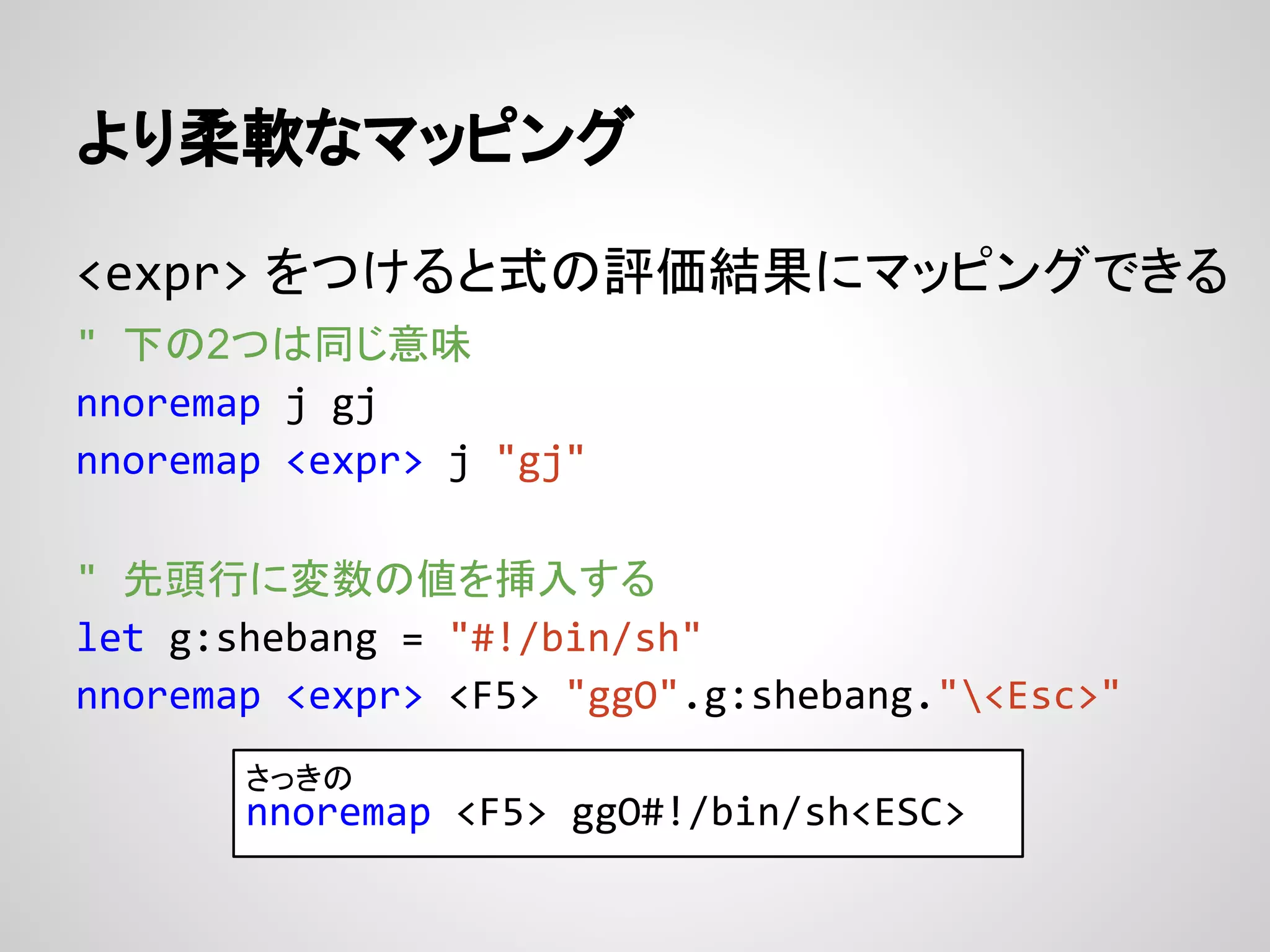 より柔軟なマッピング
<expr> をつけると式の評価結果にマッピングできる
" 下の2つは同じ意味
nnoremap j gj
nnoremap <expr> j "gj"
" 先頭行に変数の値を挿入する
let g:shebang = "#!/bin/sh"
nnoremap <expr> <F5> "ggO".g:shebang."<Esc>"
さっきの
nnoremap <F5> ggO#!/bin/sh<ESC>
 