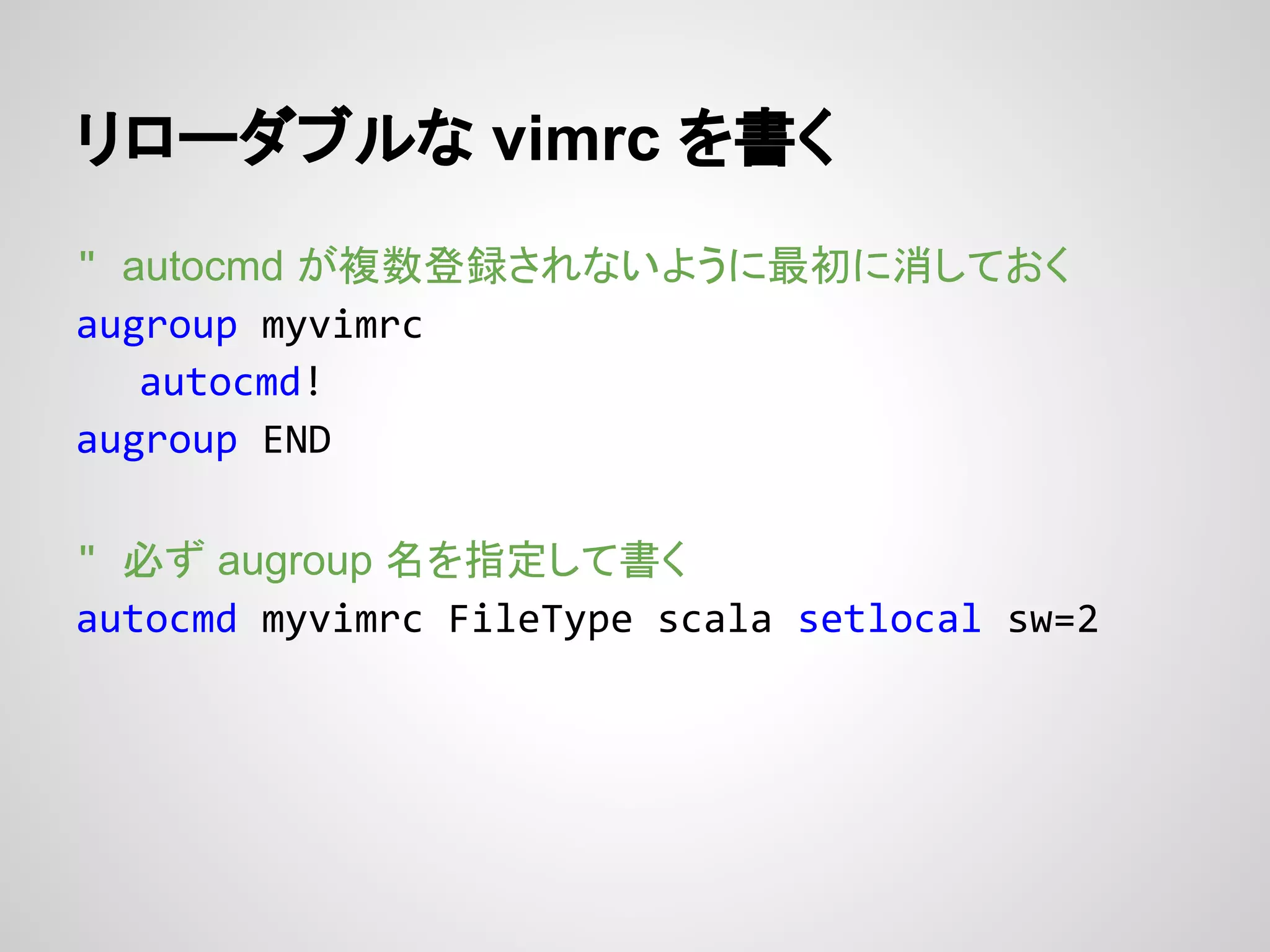 リローダブルな vimrc を書く
" autocmd が複数登録されないように最初に消しておく
augroup myvimrc
autocmd!
augroup END
" 必ず augroup 名を指定して書く
autocmd myvimrc FileType scala setlocal sw=2
 