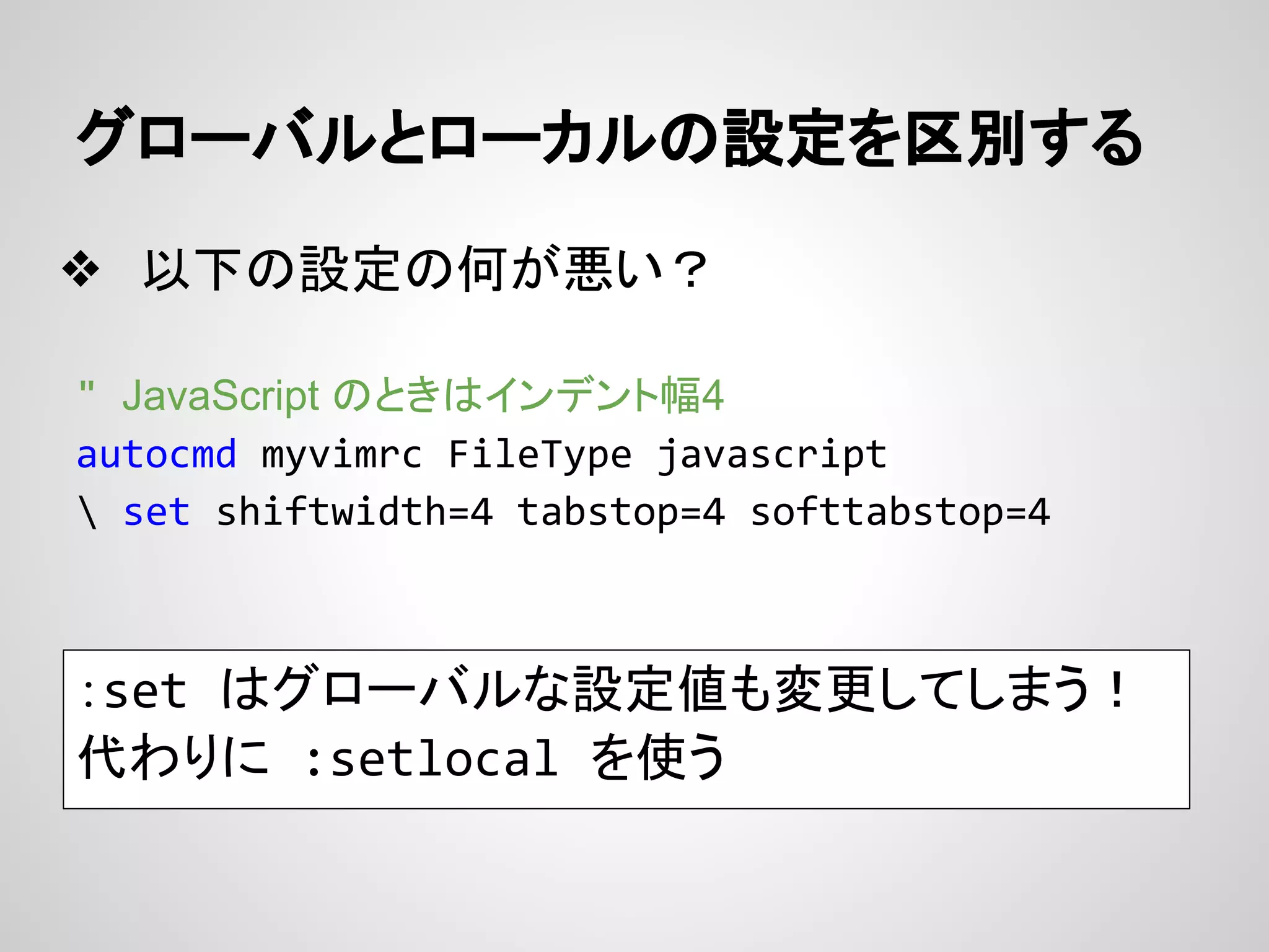 グローバルとローカルの設定を区別する
❖ 以下の設定の何が悪い？
" JavaScript のときはインデント幅4
autocmd myvimrc FileType javascript
 set shiftwidth=4 tabstop=4 softtabstop=4
：set はグローバルな設定値も変更してしまう！
代わりに :setlocal を使う
 
