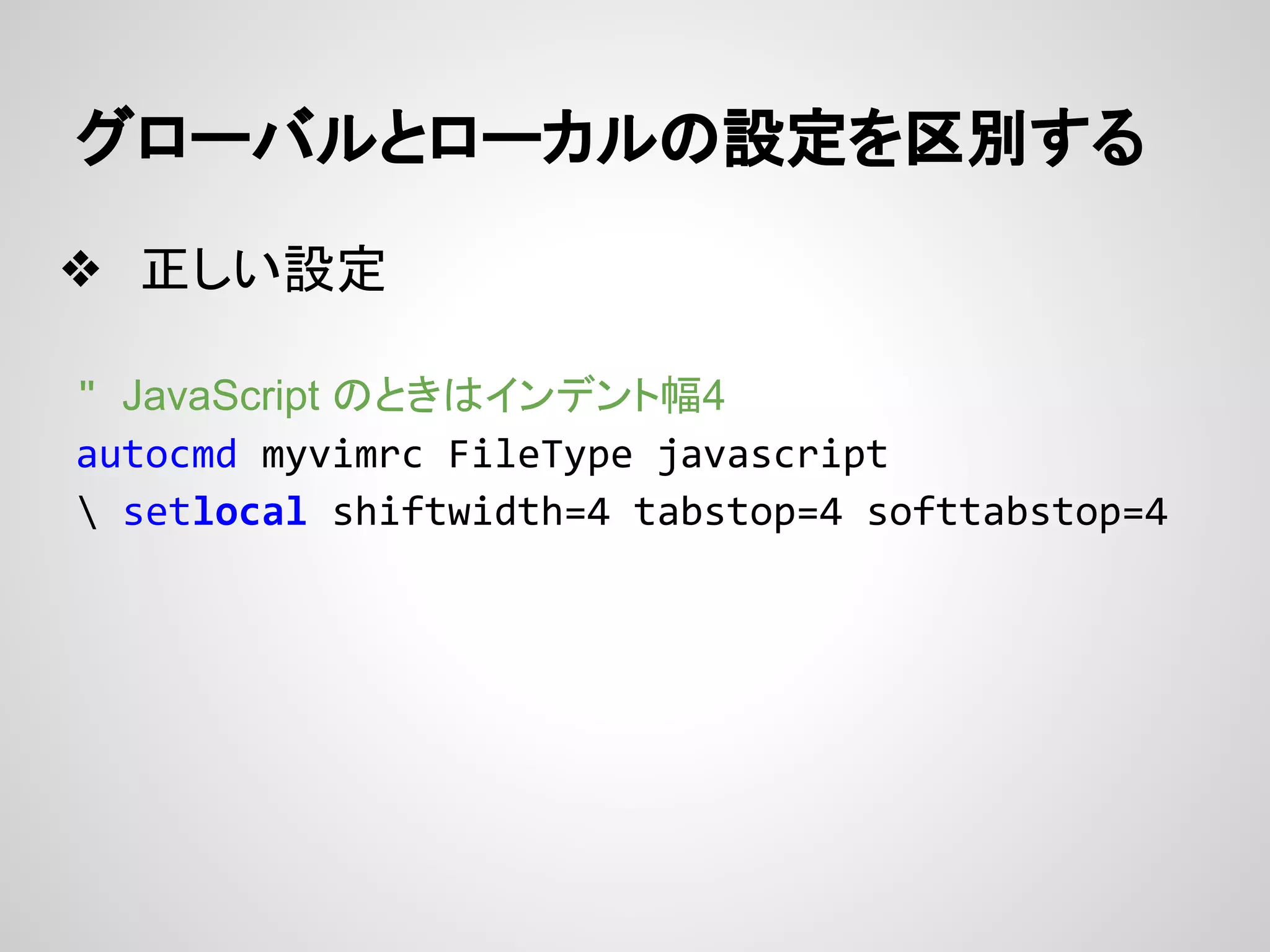 グローバルとローカルの設定を区別する
❖ 正しい設定
" JavaScript のときはインデント幅4
autocmd myvimrc FileType javascript
 setlocal shiftwidth=4 tabstop=4 softtabstop=4
 