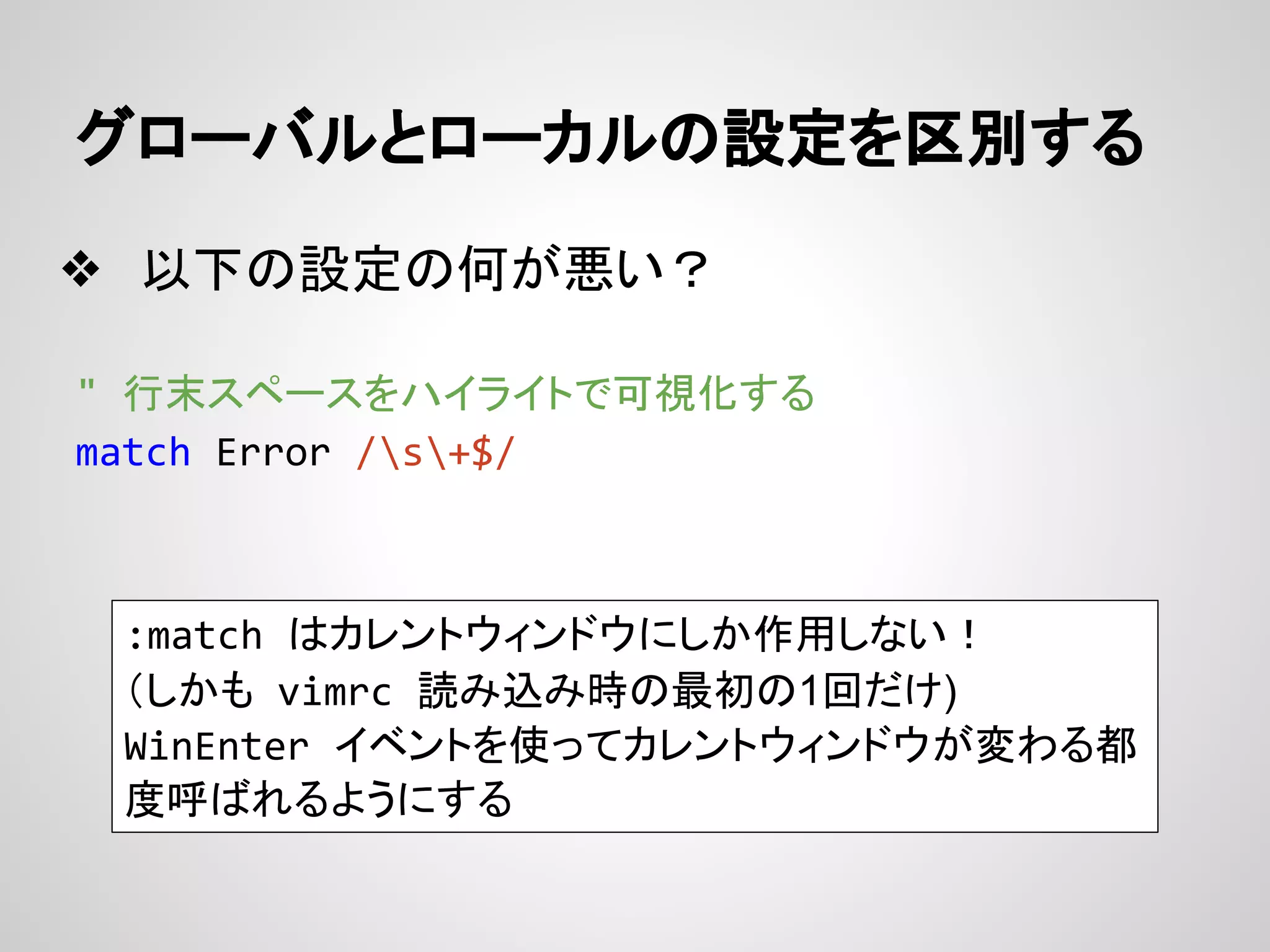 グローバルとローカルの設定を区別する
❖ 以下の設定の何が悪い？
" 行末スペースをハイライトで可視化する
match Error /s+$/
:match はカレントウィンドウにしか作用しない！
（しかも vimrc 読み込み時の最初の1回だけ)
WinEnter イベントを使ってカレントウィンドウが変わる都
度呼ばれるようにする
 