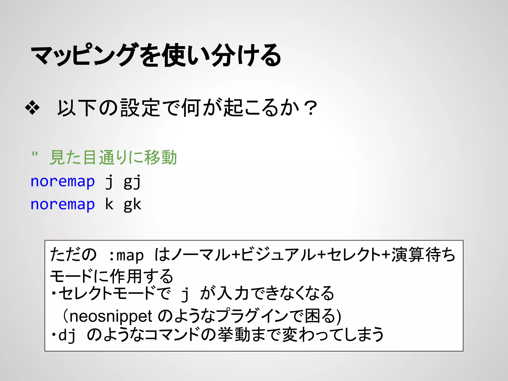 マッピングを使い分ける
❖ 以下の設定で何が起こるか？
" 見た目通りに移動
noremap j gj
noremap k gk
ただの :map はノーマル+ビジュアル+セレクト+演算待ち
モードに作用する
・セレクトモードで j が入力できなくなる
　（neosnippet のようなプラグインで困る)
・dj のようなコマンドの挙動まで変わってしまう
 